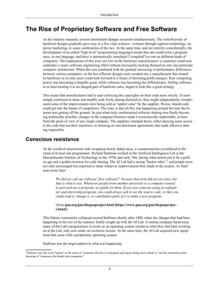 Introduction
The Rise of Proprietary Software and Free Software
As the industry matured, several interrelated changes occurred simultaneously. The wild diversity of
hardware designs gradually gave way to a few clear winners—winners through superior technology, su-
perior marketing, or some combination of the two. At the same time, and not entirely coincidentally, the
development of so-called "high level" programming languages meant that one could write a program
once, in one language, and have it automatically translated ("compiled") to run on different kinds of
computers. The implications of this were not lost on the hardware manufacturers: a customer could now
undertake a major software engineering effort without necessarily locking themselves into one particular
computer architecture. When this was combined with the gradual narrowing of performance differences
between various computers, as the less efficient designs were weeded out, a manufacturer that treated
its hardware as its only asset could look forward to a future of declining profit margins. Raw computing
power was becoming a fungible good, while software was becoming the differentiator. Selling software,
or at least treating it as an integral part of hardware sales, began to look like a good strategy.
This meant that manufacturers had to start enforcing the copyrights on their code more strictly. If users
simply continued to share and modify code freely among themselves, they might independently reimple-
ment some of the improvements now being sold as "added value" by the supplier. Worse, shared code
could get into the hands of competitors. The irony is that all this was happening around the time the In-
ternet was getting off the ground. So just when truly unobstructed software sharing was finally becom-
ing technically possible, changes in the computer business made it economically undesirable, at least
from the point of view of any single company. The suppliers clamped down, either denying users access
to the code that ran their machines, or insisting on non-disclosure agreements that made effective shar-
ing impossible.
Conscious resistance
As the world of unrestricted code swapping slowly faded away, a counterreaction crystallized in the
mind of at least one programmer. Richard Stallman worked in the Artificial Intelligence Lab at the
Massachusetts Institute of Technology in the 1970s and early '80s, during what turned out to be a gold-
en age and a golden location for code sharing. The AI Lab had a strong "hacker ethic",2
and people were
not only encouraged but expected to share whatever improvements they made to the system. As Stall-
man wrote later:
We did not call our software "free software", because that term did not yet exist; but
that is what it was. Whenever people from another university or a company wanted
to port and use a program, we gladly let them. If you saw someone using an unfamil-
iar and interesting program, you could always ask to see the source code, so that you
could read it, change it, or cannibalize parts of it to make a new program.
(from gnu.org/gnu/thegnuproject.html [https://www.gnu.org/gnu/thegnuprojec-
t.html])
This Edenic community collapsed around Stallman shortly after 1980, when the changes that had been
happening in the rest of the industry finally caught up with the AI Lab. A startup company hired away
many of the Lab's programmers to work on an operating system similar to what they had been working
on at the Lab, only now under an exclusive license. At the same time, the AI Lab acquired new equip-
ment that came with a proprietary operating system.
Stallman saw the larger pattern in what was happening:
2
Stallman uses the word "hacker" in the sense of "someone who loves to program and enjoys being clever about it," not the somewhat newer
meaning of "someone who breaks into computers."
4
 