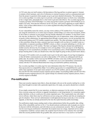 Communications
A CVE entry does not itself contain a full description of the bug and how to protect against it. Instead,
it contains a brief summary, and a list of references to external resources (such as a announcement post
from the project in question) where people can go to get more detailed information. The real purpose
of cve.mitre.org [https://cve.mitre.org/] is to provide a well-organized space in which every vulnerabili-
ty has a single name, and people have a clear route to get more data about it. See cve.mitre.org/cgi-bin/
cvename.cgi?name=2014-0160 [https://cve.mitre.org/cgi-bin/cvename.cgi?name=2014-0160] for an ex-
ample of an entry. Note that the references can be very terse, with sources appearing as cryptic abbrevi-
ations. A key to those abbreviations is at cve.mitre.org/data/refs/refkey.html [https://cve.mitre.org/da-
ta/refs/refkey.html].
If your vulnerability meets the criteria, you may wish to obtain a CVE number for it. You can request
one using the instructions at cve.mitre.org/cve/request_id.html [https://cve.mitre.org/cve/request_id.htm-
l], but if there is someone in your project who has already obtained CVE numbers, or who knows some-
one who has, let them do it. The CVE Editorial Board gets a lot of submissions, many of them spurious
or poorly written submissions; by approaching them through a trusted source, you are saving them time
and possibly getting your CVE number assigned more quickly. The other advantage of doing it this way
is that somewhere along the chain, someone may know enough to tell you that a) it wouldn't count as a
vulnerability or exposure according to MITRE's criteria, so there is no point submitting it, or b) the vul-
nerability already has a CVE number. The latter can happen if the bug has already been published on
another security advisory list, for example at www.cert.org [https://www.cert.org/] or on the BugTraq
mailing list at www.securityfocus.com [http://www.securityfocus.com/]. (If that happened without your
project hearing about it, then you should worry what else might be going on that you don't know about.)
If you get a CVE number at all, you usually want to get it in the early stages of your bug investigation,
so that all further communications can refer to that number. CVE entries are embargoed until the go-
public date: the number will be reserved, but MITRE will allow some time (within reason) before re-
vealing information about the vulnerability — so make sure you or your intermediary communicate
clearly with the CVE Editorial Board about how long you need before publicly announcing.
See cve.mitre.org [https://cve.mitre.org/] for more information about the CVE process. See also de-
bian.org/security/cve-compatibility [https://www.debian.org/security/cve-compatibility] for a partic-
ularly clear exposition of one open source project's use of CVE numbers, and see securityblog.red-
hat.com/2013/01/30/a-minimal-security-response-process [https://securityblog.redhat.com/2013/01/30/a-
minimal-security-response-process/] for a good writeup of a minimal security response process, from a
security engineer at RedHat.
Pre-notification
Once your security response team (that is, those developers who are on the security mailing list, or who
have been brought in to deal with a particular report) has a fix ready, you need to decide how to distrib-
ute it.
If you simply commit the fix to your repository, or otherwise announce it to the world, you effectively
force everyone using your software to upgrade immediately or risk being hacked. It is sometimes appro-
priate, therefore, to do pre-notification for certain important users. This is particularly true with client/
server software, where there may be well-known services using your software and who are tempting tar-
gets for attackers. Those service's administrators would appreciate having an extra day or two to do the
upgrade, so that they are already protected by the time the exploit becomes public knowledge.
Pre-notification simply means sending mails to those administrators before the go-public date, telling
them of the vulnerability and how to fix it. You should send pre-notification only to people you trust to
be discreet with the information, and with whom you can communicate securely. That is, the qualifica-
tion for receiving pre-notification is threefold: the recipient must run a large, important service where
a compromise would be a serious matter; the recipient must be known to be someone who won't blab
about the security problem before the go-public date; and you must have a way (such as via GnuPG
139
 