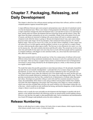 Chapter 7. Packaging, Releasing, and
Daily Development
This chapter is about how free software projects package and release their software, and how overall de-
velopment patterns organize around those goals.
A major difference between open source projects and proprietary ones is the lack of centralized control
over the development team. When a new release is being prepared, this difference is especially stark: if
a single corporation manages the entire development team, it can ask them to focus on an upcoming re-
lease, putting aside new feature development and non-critical bug fixing until the release is done. But
open source developer communities are are not so monolithic. People work on the project for all sorts
of reasons, and those not interested in helping with a given release still want to continue regular de-
velopment work while the release is going on. Because development doesn't stop, open source release
processes tend to take longer, but be less disruptive, than commercial release processes. It's a bit like
highway repair. There are two ways to fix a road: you can shut it down completely, so that a repair crew
can swarm all over it at full capacity until the problem is solved, or you can work on a couple of lanes
at a time, while leaving the others open to traffic. The first way is very efficient for the repair crew, but
not for anyone else—the road is entirely shut down until the job is done. The second way involves much
more time and trouble for the repair crew (now they have to work with fewer people and less equipment,
in cramped conditions, with flaggers to slow and direct traffic, etc.), but at least the road remains use-
able, albeit not at full capacity.
Open source projects tend to work the second way. In fact, for a mature piece of software with several
different release lines being maintained simultaneously, the project is sort of in a permanent state of mi-
nor road repair. There are always a couple of lanes closed; a consistent but low level of background in-
convenience is always being tolerated by the development group as a whole, so that releases get made
on a regular schedule.
The model that makes this possible generalizes to more than just releases. It's the principle of paralleliz-
ing tasks that are not mutually interdependent—a principle that is by no means unique to open source
development, of course, but one which open source projects implement in their own particular way.
They cannot afford to annoy either the roadwork crew or the regular traffic too much, but they also can-
not afford to have people dedicated to standing by the orange cones and flagging traffic along. Thus they
gravitate toward processes that have flat, constant levels of administrative overhead, rather than peaks
and valleys. Developers are generally willing to work with small but consistent amounts of inconve-
nience; the predictability allows them to come and go without worrying about whether their schedule
will clash with what's happening in the project. But if the project were subject to a master schedule in
which some activities excluded other activities, the result would be a lot of developers sitting idle a lot
of the time—which would be not only inefficient but boring, and therefore dangerous, in that a bored de-
veloper is likely to soon be an ex-developer.
Release work is usually the most noticeable non-development task that happens in parallel with devel-
opment, so the methods described in the following sections are geared mostly toward enabling releases.
However, note that they also apply to other parallelizable tasks, such as translations and internationaliza-
tion, broad API changes made gradually across the entire codebase, etc.
Release Numbering
Before we talk about how to make a release, let's look at how to name releases, which requires knowing
what releases actually mean to users. A release means that:
142
 