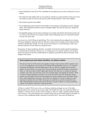 Packaging, Releasing,
and Daily Development
• Some old bugs have been fixed. This is probably the one thing users can count on being true of every
release.
• New bugs have been added. This too can usually be counted on, except sometimes in the case of secu-
rity releases or other one-offs (see the section called “Security Releases” later in this chapter).
• New features may have been added.
• New configuration options may have been added, or the meanings of old options may have changed
subtly. The installation procedures may have changed slightly since the last release too, though one
always hopes not.
• Incompatible changes may have been introduced, for example such that the data formats used by old-
er versions of the software are no longer useable without undergoing some sort of (possibly manual)
one-way conversion step.
As you can see, not all of these are good things. This is why experienced users approach new releases
with some trepidation, especially when the software is mature and was already mostly doing what they
wanted (or thought they wanted). Even the arrival of new features is a mixed blessing, in that it may
mean the software will now behave in unexpected ways.
The purpose of release numbering, therefore, is twofold: obviously the numbers should unambiguous-
ly communicate the ordering of releases (i.e., by looking at any two releases' numbers, one can know
which came later), but also they should indicate as compactly as possible the degree and nature of the
changes in the release.
Some projects just need release identifiers, not release numbers.
The advice in the rest of this section only applies to projects where release number semantics mat-
ter. Use your judgement: if your project isn't offering API predictability anyway, or if it practices
continuous development with auto-deployment in the way that (for example) some Javascript
projects do, then maybe you can get away with just letting git commit IDs double as release iden-
tifiers, or with some other similarly lightweight method. Just make sure to consider the question
carefully, and to base your decision on how users actually deploy and upgrade the software. When
it comes to release numbering, it's better to be overly strict than overly lax. Remember that the
project's core developers are not the main audience for release numbers; those developers already
know what's happening in the project, what APIs have changed, etc. Release numbers are most
important for people who don't follow the project on a daily basis, and who are therefore natu-
rally underrepresented in project discussions about how strictly to adhere to a release numbering
scheme. If you believe in the users, stand up for them!
All that in a number? Well, more or less, yes. Release numbering strategies are one of the oldest
bikeshed discussions around (see the section called “The Smaller the Topic, the Longer the Debate” in
Chapter 6, Communications), and the world is unlikely to settle on a single, complete standard anytime
soon. However, a few good strategies have emerged, along with one universally agreed-on principle: be
consistent. Pick a numbering scheme, document it, and stick with it. Your users will thank you.
143
 