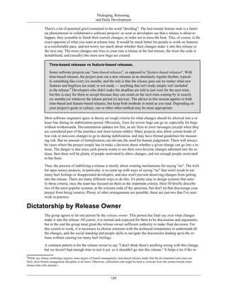 Packaging, Releasing,
and Daily Development
There's a lot of potential grief contained in the word "deciding". The last-minute feature rush is a famil-
iar phenomenon in collaborative software projects: as soon as developers see that a release is about to
happen, they scramble to finish their current changes, in order not to miss the boat. This, of course, is the
exact opposite of what you want at release time. It would be much better for people to work on features
at a comfortable pace, and not worry too much about whether their changes make it into this release or
the next one. The more changes one tries to cram into a release at the last minute, the more the code is
destabilized, and (usually) the more new bugs are created.
Time-based releases vs feature-based releases.
Some software projects use "time-based releases", as opposed to "feature-based releases". With
time-based releases, the project puts out a new releases at an absolutely regular rhythm, typical-
ly something like every six months, and the rule is that the release goes out no matter what new
features and bugfixes are ready or not ready — anything that isn't ready simply isn't included
in the release.4
Developers who didn't make the deadline are told to just wait for the next train,
but this is easy for them to accept because they can count on the next train coming by in exactly
six months (or whatever the release period is) anyway. The advice in this section applies to both
time-based and feature-based releases, but keep both methods in mind as you read. Depending on
your project's goals or culture, one or other other method may be more appropriate.
Most software engineers agree in theory on rough criteria for what changes should be allowed into a re-
lease line during its stabilization period. Obviously, fixes for severe bugs can go in, especially for bugs
without workarounds. Documentation updates are fine, as are fixes to error messages (except when they
are considered part of the interface and must remain stable). Many projects also allow certain kinds of
low-risk or non-core changes to go in during stabilization, and may have formal guidelines for measur-
ing risk. But no amount of formalization can obviate the need for human judgement. There will always
be cases where the project simply has to make a decision about whether a given change can go into a re-
lease. The danger is that since each person wants to see their own favorite changes admitted into the re-
lease, then there will be plenty of people motivated to allow changes, and not enough people motivated
to bar them.
Thus, the process of stabilizing a release is mostly about creating mechanisms for saying "no". The trick
for open source projects, in particular, is to come up with ways of saying "no" that won't result in too
many hurt feelings or disappointed developers, and also won't prevent deserving changes from getting
into the release. There are many different ways to do this. It's pretty easy to design systems that satis-
fy these criteria, once the team has focused on them as the important criteria. Here I'll briefly describe
two of the most popular systems, at the extreme ends of the spectrum, but don't let that discourage your
project from being creative. Plenty of other arrangements are possible; these are just two that I've seen
work in practice.
Dictatorship by Release Owner
The group agrees to let one person be the release owner. This person has final say over what changes
make it into the release. Of course, it is normal and expected for there to be discussions and arguments,
but in the end the group must grant the release owner sufficient authority to make final decisions. For
this system to work, it is necessary to choose someone with the technical competence to understand all
the changes, and the social standing and people skills to navigate the discussions leading up to the re-
lease without causing too many hurt feelings.
A common pattern is for the release owner to say "I don't think there's anything wrong with this change,
but we haven't had enough time to test it yet, so it shouldn't go into this release." It helps a lot if the re-
4
While any release methology requires some degree of branch management, time-based releases imply that the development team must use
fairly strict branch management discipline at all times. Otherwise, unfinished code might be hard to extricate from the release branch when
release time rolls around.)
149
 