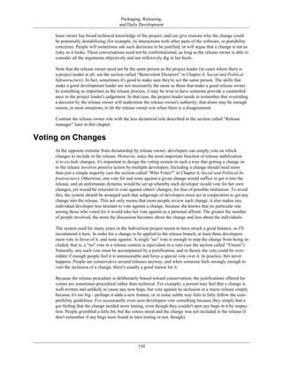 Packaging, Releasing,
and Daily Development
lease owner has broad technical knowledge of the project, and can give reasons why the change could
be potentially destabilizing (for example, its interactions with other parts of the software, or portability
concerns). People will sometimes ask such decisions to be justified, or will argue that a change is not as
risky as it looks. These conversations need not be confrontational, as long as the release owner is able to
consider all the arguments objectively and not reflexively dig in her heels.
Note that the release owner need not be the same person as the project leader (in cases where there is
a project leader at all; see the section called “Benevolent Dictators” in Chapter 4, Social and Political
Infrastructure). In fact, sometimes it's good to make sure they're not the same person. The skills that
make a good development leader are not necessarily the same as those that make a good release owner.
In something as important as the release process, it may be wise to have someone provide a counterbal-
ance to the project leader's judgement. In that case, the project leader needs to remember that overriding
a decision by the release owner will undermine the release owner's authority; that alone may be enough
reason, in most situations, to let the release owner win when there is a disagreement.
Contrast the release owner role with the less dictatorial role described in the section called “Release
manager” later in this chapter.
Voting on Changes
At the opposite extreme from dictatorship by release owner, developers can simply vote on which
changes to include in the release. However, since the most important function of release stabilization
is to exclude changes, it's important to design the voting system in such a way that getting a change in-
to the release involves positive action by multiple developers. Including a change should need more
than just a simple majority (see the section called “Who Votes?” in Chapter 4, Social and Political In-
frastructure). Otherwise, one vote for and none against a given change would suffice to get it into the
release, and an unfortunate dynamic would be set up whereby each developer would vote for her own
changes, yet would be reluctant to vote against others' changes, for fear of possible retaliation. To avoid
this, the system should be arranged such that subgroups of developers must act in cooperation to get any
change into the release. This not only means that more people review each change, it also makes any
individual developer less hesitant to vote against a change, because she knows that no particular one
among those who voted for it would take her vote against as a personal affront. The greater the number
of people involved, the more the discussion becomes about the change and less about the individuals.
The system used for many years in the Subversion project seems to have struck a good balance, so I'll
recommend it here. In order for a change to be applied to the release branch, at least three developers
must vote in favor of it, and none against. A single "no" vote is enough to stop the change from being in-
cluded; that is, a "no" vote in a release context is equivalent to a veto (see the section called “Vetoes”).
Naturally, any such vote must be accompanied by a justification, and in theory the veto could be over-
ridden if enough people feel it is unreasonable and force a special vote over it. In practice, this never
happens. People are conservative around releases anyway, and when someone feels strongly enough to
veto the inclusion of a change, there's usually a good reason for it.
Because the release procedure is deliberately biased toward conservatism, the justifications offered for
vetoes are sometimes procedural rather than technical. For example, a person may feel that a change is
well-written and unlikely to cause any new bugs, but vote against its inclusion in a micro release simply
because it's too big—perhaps it adds a new feature, or in some subtle way fails to fully follow the com-
patibility guidelines. I've occasionally even seen developers veto something because they simply had a
gut feeling that the change needed more testing, even though they couldn't spot any bugs in it by inspec-
tion. People grumbled a little bit, but the vetoes stood and the change was not included in the release (I
don't remember if any bugs were found in later testing or not, though).
150
 