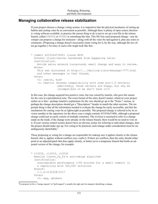Packaging, Releasing,
and Daily Development
Managing collaborative release stabilization
If your project chooses a change voting system, it is imperative that the physical mechanics of setting up
ballots and casting votes be as convenient as possible. Although there is plenty of open source electron-
ic voting software available, in practice the easiest thing to do is just to set up a text file in the release
branch, called STATUS or VOTES or something like that. This file lists each proposed change—any de-
veloper can propose a change for inclusion—along with all the votes for and against it, plus any notes or
comments. (Proposing a change doesn't necessarily mean voting for it, by the way, although the two of-
ten go together.) An entry in such a file might look like this:
* commit b31910a7180fc (issue #49)
Prevent client/server handshake from happening twice.
Justification:
Avoids extra network turnaround; small change and easy to review.
Notes:
This was discussed in http://.../mailing-lists/message-7777.html
and other messages in that thread.
Votes:
+1: jsmith, kimf
-1: tmartin (breaks compatibility with some pre-1.0 servers;
admittedly, those servers are buggy, but why be
incompatible if we don't have to?)
In this case, the change acquired two positive votes, but was vetoed by tmartin, who gave the reason
for the veto in a parenthetical note. The exact format of the entry doesn't matter; whatever your project
settles on is fine—perhaps tmartin's explanation for the veto should go up in the "Notes:" section, or
perhaps the change description should get a "Description:" header to match the other sections. The im-
portant thing is that all the information needed to evaluate the change be easily accessible, and that the
mechanism for casting votes be as lightweight as possible. The proposed change is referred to by its re-
vision number in the repository (in the above case a single commit, b31910a7180fc, although a proposed
change could just as easily consist of multiple commits). The revision is assumed to refer to a change
made on the trunk; if the change were already on the release branch, there would be no need to vote on
it. If your version control system doesn't have an obvious syntax for referring to individual changes, then
the project should make one up. For voting to be practical, each change under consideration must be un-
ambiguously identifiable.5
Those proposing or voting for a change are responsible for making sure it applies cleanly to the release
branch, that is, applies without conflicts (see conflict). If there are conflicts, then the entry should either
point to an adjusted patch that does apply cleanly, or better yet to a temporary branch that holds an ad-
justed version of the change, for example:
* r13222, r13223, r13232
Rewrite libsvn_fs_fs's auto-merge algorithm
Justification:
unacceptable performance (>50 minutes for a small commit) in
a repository with 300,000 revisions
Branch:
1.1.x-r13222@13517
Votes:
+1: epg, ghudson
5
For projects in Git, a "merge request" or "pull request" is usually the right unit for uniquely identifying a change.
151
 