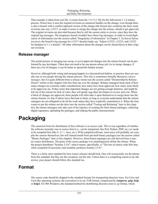 Packaging, Releasing,
and Daily Development
That example is taken from real life; it comes from the STATUS file for the Subversion 1.1.4 release
process. Notice how it uses the original revisions as canonical handles on the change, even though there
is also a branch with a conflict-adjusted version of the change (the branch also combines the three trunk
revisions into one, r13517, to make it easier to merge the change into the release, should it get approval).
The original revisions are provided because they're still the easiest entity to review, since they have the
original log messages. The temporary branch wouldn't have those log messages; in order to avoid dupli-
cation of information (see the section called “Singularity of information” in Chapter 3, Technical Infras-
tructure), the branch's log message for r13517 should simply say "Adjust r13222, r13223, and r13232
for backport to 1.1.x branch." All other information about the changes can be chased down at their origi-
nal revisions.
Release manager
The actual process of merging (see merge or port) approved changes into the release branch can be per-
formed by any developer. There does not need to be one person whose job it is to merge changes; if
there are a lot of changes, it can be better to spread the burden around.
However, although both voting and merging happen in a decentralized fashion, in practice there are usu-
ally one or two people driving the release process. This role is sometimes formally blessed as release
manager, but it is quite different from a release owner (see the section called “Dictatorship by Release
Owner” earlier in this chapter) who has final say over the changes. Release managers keep track of how
many changes are currently under consideration, how many have been approved, how many seem likely
to be approved, etc. If they sense that important changes are not getting enough attention, and might be
left out of the release for lack of votes, they will gently nag other developers to review and vote. When
a batch of changes are approved, these people will often take it upon themselves to merge them into the
release branch; it's fine if others leave that task to them, as long as everyone understands that the release
managers are not obligated to do all the work unless they have explicitly committed to it. When the time
comes to put the release out the door (see the section called “Testing and Releasing” later in this chap-
ter), the release managers also take care of the logistics of creating the final release packages, collecting
digital signatures, uploading the packages, and making the public announcement.
Packaging
The canonical form for distribution of free software is as source code. This is true regardless of whether
the software normally runs in source form (i.e., can be interpreted, like Perl, Python, PHP, etc.) or needs
to be compiled first (like C, C++, Java, etc.). With compiled software, most users will probably not com-
pile the sources themselves, but will instead install from pre-built binary packages (see the section called
“Binary Packages” later in this chapter). However, those binary packages are still derived from a mas-
ter source distribution. The point of the source package is to unambiguously define the release. When
the project distributes "Scanley 2.5.0", what it means, specifically, is "The tree of source code files that,
when compiled (if necessary) and installed, produces Scanley 2.5.0."
There is a fairly strict standard for how source releases should look. One will occasionally see deviations
from this standard, but they are the exception, not the rule. Unless there is a compelling reason to do oth-
erwise, your project should follow this standard too.
Format
The source code should be shipped in the standard formats for transporting directory trees. For Unix and
Unix-like operating systems, the convention is to use TAR format, compressed by compress, gzip, bzip
or bzip2. For MS Windows, the standard method for distributing directory trees is zip format, which
152
 