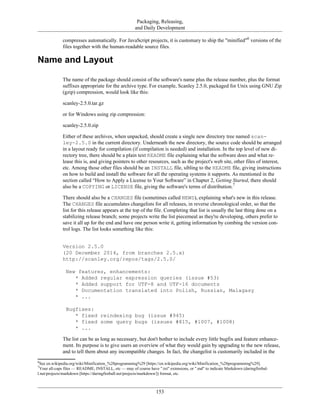 Packaging, Releasing,
and Daily Development
compresses automatically. For JavaScript projects, it is customary to ship the "minified"6
versions of the
files together with the human-readable source files.
Name and Layout
The name of the package should consist of the software's name plus the release number, plus the format
suffixes appropriate for the archive type. For example, Scanley 2.5.0, packaged for Unix using GNU Zip
(gzip) compression, would look like this:
scanley-2.5.0.tar.gz
or for Windows using zip compression:
scanley-2.5.0.zip
Either of these archives, when unpacked, should create a single new directory tree named scan-
ley-2.5.0 in the current directory. Underneath the new directory, the source code should be arranged
in a layout ready for compilation (if compilation is needed) and installation. In the top level of new di-
rectory tree, there should be a plain text README file explaining what the software does and what re-
lease this is, and giving pointers to other resources, such as the project's web site, other files of interest,
etc. Among those other files should be an INSTALL file, sibling to the README file, giving instructions
on how to build and install the software for all the operating systems it supports. As mentioned in the
section called “How to Apply a License to Your Software” in Chapter 2, Getting Started, there should
also be a COPYING or LICENSE file, giving the software's terms of distribution.7
There should also be a CHANGES file (sometimes called NEWS), explaining what's new in this release.
The CHANGES file accumulates changelists for all releases, in reverse chronological order, so that the
list for this release appears at the top of the file. Completing that list is usually the last thing done on a
stabilizing release branch; some projects write the list piecemeal as they're developing, others prefer to
save it all up for the end and have one person write it, getting information by combing the version con-
trol logs. The list looks something like this:
Version 2.5.0
(20 December 2014, from branches 2.5.x)
http://scanley.org/repos/tags/2.5.0/
New features, enhancements:
* Added regular expression queries (issue #53)
* Added support for UTF-8 and UTF-16 documents
* Documentation translated into Polish, Russian, Malagasy
* ...
Bugfixes:
* fixed reindexing bug (issue #945)
* fixed some query bugs (issues #815, #1007, #1008)
* ...
The list can be as long as necessary, but don't bother to include every little bugfix and feature enhance-
ment. Its purpose is to give users an overview of what they would gain by upgrading to the new release,
and to tell them about any incompatible changes. In fact, the changelist is customarily included in the
6
See en.wikipedia.org/wiki/Minification_%28programming%29 [https://en.wikipedia.org/wiki/Minification_%28programming%29].
7
Your all-caps files — README, INSTALL, etc — may of course have ".txt" extensions, or ".md" to indicate Markdown (daringfirebal-
l.net/projects/markdown [https://daringfireball.net/projects/markdown/]) format, etc.
153
 