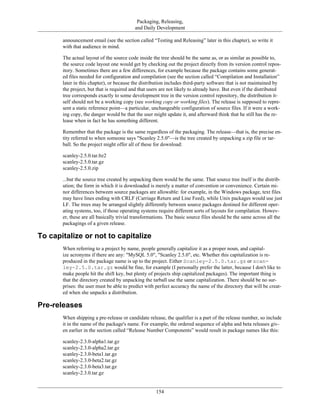 Packaging, Releasing,
and Daily Development
announcement email (see the section called “Testing and Releasing” later in this chapter), so write it
with that audience in mind.
The actual layout of the source code inside the tree should be the same as, or as similar as possible to,
the source code layout one would get by checking out the project directly from its version control repos-
itory. Sometimes there are a few differences, for example because the package contains some generat-
ed files needed for configuration and compilation (see the section called “Compilation and Installation”
later in this chapter), or because the distribution includes third-party software that is not maintained by
the project, but that is required and that users are not likely to already have. But even if the distributed
tree corresponds exactly to some development tree in the version control repository, the distribution it-
self should not be a working copy (see working copy or working files). The release is supposed to repre-
sent a static reference point—a particular, unchangeable configuration of source files. If it were a work-
ing copy, the danger would be that the user might update it, and afterward think that he still has the re-
lease when in fact he has something different.
Remember that the package is the same regardless of the packaging. The release—that is, the precise en-
tity referred to when someone says "Scanley 2.5.0"—is the tree created by unpacking a zip file or tar-
ball. So the project might offer all of these for download:
scanley-2.5.0.tar.bz2
scanley-2.5.0.tar.gz
scanley-2.5.0.zip
...but the source tree created by unpacking them would be the same. That source tree itself is the distrib-
ution; the form in which it is downloaded is merely a matter of convention or convenience. Certain mi-
nor differences between source packages are allowable: for example, in the Windows package, text files
may have lines ending with CRLF (Carriage Return and Line Feed), while Unix packages would use just
LF. The trees may be arranged slightly differently between source packages destined for different oper-
ating systems, too, if those operating systems require different sorts of layouts for compilation. Howev-
er, these are all basically trivial transformations. The basic source files should be the same across all the
packagings of a given release.
To capitalize or not to capitalize
When referring to a project by name, people generally capitalize it as a proper noun, and capital-
ize acronyms if there are any: "MySQL 5.0", "Scanley 2.5.0", etc. Whether this capitalization is re-
produced in the package name is up to the project. Either Scanley-2.5.0.tar.gz or scan-
ley-2.5.0.tar.gz would be fine, for example (I personally prefer the latter, because I don't like to
make people hit the shift key, but plenty of projects ship capitalized packages). The important thing is
that the directory created by unpacking the tarball use the same capitalization. There should be no sur-
prises: the user must be able to predict with perfect accuracy the name of the directory that will be creat-
ed when she unpacks a distribution.
Pre-releases
When shipping a pre-release or candidate release, the qualifier is a part of the release number, so include
it in the name of the package's name. For example, the ordered sequence of alpha and beta releases giv-
en earlier in the section called “Release Number Components” would result in package names like this:
scanley-2.3.0-alpha1.tar.gz
scanley-2.3.0-alpha2.tar.gz
scanley-2.3.0-beta1.tar.gz
scanley-2.3.0-beta2.tar.gz
scanley-2.3.0-beta3.tar.gz
scanley-2.3.0.tar.gz
154
 
