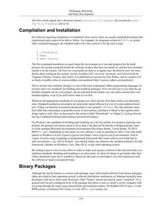 Packaging, Releasing,
and Daily Development
The first would unpack into a directory named scanley-2.3.0-alpha1, the second into scan-
ley-2.3.0-alpha2, and so on.
Compilation and Installation
For software requiring compilation or installation from source, there are usually standard procedures that
experienced users expect to be able to follow. For example, for programs written in C, C++, or certain
other compiled languages, the standard under Unix-like systems is for the user to type:
$ ./configure
$ make
# make install
The first command autodetects as much about the environment as it can and prepares for the build
process, the second command builds the software in place (but does not install it), and the last command
installs it on the system. The first two commands are done as a regular user, the third as root. For more
details about setting up this system, see the excellent GNU Autoconf, Automake, and Libtool book by
Vaughan, Elliston, Tromey, and Taylor. It is published as treeware by New Riders, and its content is al-
so freely available online at sources.redhat.com/autobook [http://sources.redhat.com/autobook/].
This is not the only standard, though it is one of the most widespread. Other programming languages of-
ten have their own standards for building and installing packages. If it's not obvious to you what the ap-
plicable standards are for your project, ask an experienced developer; you can safely assume that some
standard applies, even if you don't know what it is at first.
Whatever the appropriate standards for you project are, don't deviate from them unless you absolutely
must. Standard installation procedures are practically spinal reflexes for a lot of system administrators
now. If they see familiar invocations documented in your project's INSTALL file, that instantly raises
their faith that your project is generally aware of conventions, and that it is likely to have gotten other
things right as well. Also, as discussed in the section called “Downloads” in Chapter 2, Getting Started,
having a standard build procedure pleases potential developers.
On Windows, the standards for building and installing are a bit less settled. For projects requiring com-
pilation, the general convention seems to be to ship a tree that can fit into the workspace/project mod-
el of the standard Microsoft development environments (Developer Studio, Visual Studio, VS.NET,
MSVC++, etc.). Depending on the nature of your software, it may be possible to offer a Unix-like build
option on Windows via the Cygwin (cygwin.com [https://www.cygwin.com/]) environment. And of
course, if you're using a language or programming framework that comes with its own build and in-
stall conventions—e.g., Perl or Python—you should simply use whatever the standard method is for that
framework, whether on Windows, Unix, Mac OS X, or any other operating system.
Be willing to put in a lot of extra effort in order to make your project conform to the relevant build or in-
stallation standards. Building and installing is an entry point: it's okay for things to get harder after that,
if they absolutely must, but it would be a shame for the user's or developer's very first interaction with
the software to require unexpected steps.
Binary Packages
Although the formal release is a source code package, users often install software from binary packages,
either provided by their operating system's software distribution mechanism, or obtained manually from
the project web site or from some third party. Here "binary" doesn't necessarily mean "compiled"; it's a
general term for pre-configured form of the package that allows a user to install it on his computer with-
out going through the usual source-based build and install procedures. On RedHat GNU/Linux, it is the
RPM system; on Debian GNU/Linux, it is the APT (.deb) system; etc.
155
 