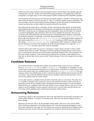 Packaging, Releasing,
and Daily Development
well as any other release checklist criteria the project may have, the developers then digitally sign each
container (the .tar.gz file, .zip file, etc) using GnuPG (gnupg.org [https://www.gnupg.org/]), PGP (pg-
pi.org [http://www.pgpi.org/]), or some other program capable of producing PGP-compatible signatures.
In most projects, the developers just use their personal digital signatures, instead of a shared project key,
and as many developers as want to may sign (i.e., there is a minimum number, but not a maximum). The
more developers sign, the more testing the release undergoes, and also the greater the likelihood that a
security-conscious user can find a digital trust path from herself to the release.
Once approved, the release (that is, all tarballs, zip files, and whatever other formats are being distrib-
uted) should be placed into the project's download area, accompanied by the digital signatures, and by
MD5/SHA1 checksums (see en.wikipedia.org/wiki/Cryptographic_hash_function [https://en.wikipedi-
a.org/wiki/Cryptographic_hash_function]). There are various standards for doing this. One way is to
accompany each released package with a file giving the corresponding digital signatures, and another
file giving the checksum. For example, if one of the released packages is scanley-2.5.0.tar.gz,
place in the same directory a file scanley-2.5.0.tar.gz.asc containing the digital signature for
that tarball, another file scanley-2.5.0.tar.gz.md5 containing its MD5 checksum, and option-
ally another, scanley-2.5.0.tar.gz.sha1, containing the SHA1 checksum. A different way to
provide checking is to collect all the signatures for all the released packages into a single file, scan-
ley-2.5.0.sigs; the same may be done with the checksums.
It doesn't really matter which way you do it. Just keep to a simple scheme, describe it clearly, and be
consistent from release to release. The purpose of all this signing and checksumming is to give users a
way to verify that the copy they receive has not been maliciously tampered with. Users are about to run
this code on their computers—if the code has been tampered with, an attacker could suddenly have a
back door to all their data. See the section called “Security Releases” later in this chapter for more about
paranoia.
Candidate Releases
For important releases containing many changes, many projects prefer to put out release candidates
first, e.g., scanley-2.5.0-beta1 before scanley-2.5.0. The purpose of a candidate is to sub-
ject the code to wide testing before blessing it as an official release. If problems are found, they are fixed
on the release branch and a new candidate release is rolled out (scanley-2.5.0-beta2). The cycle
continues until no unacceptable bugs are left, at which point the last candidate release becomes the offi-
cial release—that is, the only difference between the last candidate release and the real release is the re-
moval of the qualifier from the version number.
In most other respects, a candidate release should be treated the same as a real release. The alpha, beta,
or rc qualifier is enough to warn conservative users to wait until the real release, and of course the an-
nouncement emails for the candidate releases should point out that their purpose is to solicit feedback.
Other than that, give candidate releases the same amount of care as regular releases. After all, you want
people to use the candidates, because exposure is the best way to uncover bugs, and also because you
never know which candidate release will end up becoming the official release.
Announcing Releases
Announcing a release is like announcing any other event, and should use the procedures described in the
section called “Publicity” in Chapter 6, Communications. There are a few specific things to do for re-
leases, though.
Whenever you write the URL to the downloadable release tarball, make sure to also write the MD5/
SHA1 checksums and pointers to the digital signatures file. Since the announcement happens in multi-
ple forums (mailing list, news page, etc.), this means users can get the checksums from multiple sources,
which gives the most security-conscious among them extra assurance that the checksums themselves
157
 