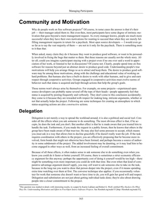 Managing Participants
Community and Motivation
Why do people work on free software projects?1
Of course, in some cases the answer is that it's their
job — their manager asked them to. But even then, most participants have some degree of intrinsic mo-
tivation that goes beyond a mere management request. As every manager knows, people are much more
successful when they have their own motivations for wanting to succeed than when they are merely ful-
filling management requests in return for a paycheck. Most open source developers — I would even go
so far as to say the vast majority of them — are not in it only for the paycheck. There is something more
to it than that.
When asked, many claim they do it because they want to produce good software, or want to be personal-
ly involved in fixing the bugs that matter to them. But these reasons are usually not the whole story. Af-
ter all, could you imagine a participant staying with a project even if no one ever said a word in appre-
ciation of her work, or listened to her in discussions? Of course not. Clearly, people spend time on free
software for reasons beyond just an abstract desire to produce good code. Understanding people's true
motivations will help you arrange things so as to attract and keep them. The desire to produce good soft-
ware may be among those motivations, along with the challenge and educational value of working on
hard problems. But humans also have a built-in desire to work with other humans, and to give and earn
respect through cooperative activities. Groups engaged in cooperative activities must evolve norms of
behavior such that status is acquired and kept through actions that help the group's goals.
Those norms won't always arise by themselves. For example, on some projects—experienced open
source developers can probably name several off the tops of their heads—people apparently feel that
status is acquired by posting frequently and verbosely. They don't come to this conclusion accidentally;
they come to it because they are rewarded with respect for making long, intricate arguments, whether or
not that actually helps the project. Following are some techniques for creating an atmosphere in which
status-acquiring actions are also constructive actions.
Delegation
Delegation is not merely a way to spread the workload around; it is also a political and social tool. Con-
sider all the effects when you ask someone to do something. The most obvious effect is that, if he ac-
cepts, he does the task and you don't. But another effect is that he is made aware that you trusted him to
handle the task. Furthermore, if you made the request in a public forum, then he knows that others in the
group have been made aware of that trust too. He may also feel some pressure to accept, which means
you must ask in a way that allows him to decline gracefully if he doesn't really want the job. If the task
requires coordination with others in the project, you are effectively proposing that he become more in-
volved, form bonds that might not otherwise have been formed, and perhaps become a source of author-
ity in some subdomain of the project. The added involvement may be daunting, or it may lead him to be-
come engaged in other ways as well, from an increased feeling of overall commitment.
Because of all these effects, it often makes sense to ask someone else to do something even when you
know you could do it faster or better yourself. Of course, there is sometimes a strict economic efficien-
cy argument for this anyway: perhaps the opportunity cost of doing it yourself would be too high—there
might be something even more important you could do with that time. But even when that kind of com-
parative advantage argument doesn't apply, you may still want to ask someone else to take on the task,
because in the long run you want to draw that person deeper into the project, even if it means spending
extra time watching over them at first. The converse technique also applies: if you occasionally volun-
teer for work that someone else doesn't want or have time to do, you will gain her good will and respect.
Delegation and substitution are not just about getting individual tasks done; they're also about drawing
people into a closer committment to the project.
1
This question was studied in detail, with interesting results, in a paper by Karim Lakhani and Robert G. Wolf, entitled Why Hackers Do What
They Do: Understanding Motivation and Effort in Free/Open Source Software Projects. See flosshub.org/node/53 [http://flosshub.org/node/53].
163
 