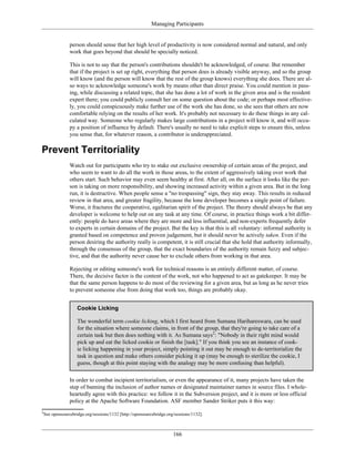 Managing Participants
person should sense that her high level of productivity is now considered normal and natural, and only
work that goes beyond that should be specially noticed.
This is not to say that the person's contributions shouldn't be acknowledged, of course. But remember
that if the project is set up right, everything that person does is already visible anyway, and so the group
will know (and the person will know that the rest of the group knows) everything she does. There are al-
so ways to acknowledge someone's work by means other than direct praise. You could mention in pass-
ing, while discussing a related topic, that she has done a lot of work in the given area and is the resident
expert there; you could publicly consult her on some question about the code; or perhaps most effective-
ly, you could conspicuously make further use of the work she has done, so she sees that others are now
comfortable relying on the results of her work. It's probably not necessary to do these things in any cal-
culated way. Someone who regularly makes large contributions in a project will know it, and will occu-
py a position of influence by default. There's usually no need to take explicit steps to ensure this, unless
you sense that, for whatever reason, a contributor is underappreciated.
Prevent Territoriality
Watch out for participants who try to stake out exclusive ownership of certain areas of the project, and
who seem to want to do all the work in those areas, to the extent of aggressively taking over work that
others start. Such behavior may even seem healthy at first. After all, on the surface it looks like the per-
son is taking on more responsibility, and showing increased activity within a given area. But in the long
run, it is destructive. When people sense a "no trespassing" sign, they stay away. This results in reduced
review in that area, and greater fragility, because the lone developer becomes a single point of failure.
Worse, it fractures the cooperative, egalitarian spirit of the project. The theory should always be that any
developer is welcome to help out on any task at any time. Of course, in practice things work a bit differ-
ently: people do have areas where they are more and less influential, and non-experts frequently defer
to experts in certain domains of the project. But the key is that this is all voluntary: informal authority is
granted based on competence and proven judgement, but it should never be actively taken. Even if the
person desiring the authority really is competent, it is still crucial that she hold that authority informally,
through the consensus of the group, that the exact boundaries of the authority remain fuzzy and subjec-
tive, and that the authority never cause her to exclude others from working in that area.
Rejecting or editing someone's work for technical reasons is an entirely different matter, of course.
There, the decisive factor is the content of the work, not who happened to act as gatekeeper. It may be
that the same person happens to do most of the reviewing for a given area, but as long as he never tries
to prevent someone else from doing that work too, things are probably okay.
Cookie Licking
The wonderful term cookie licking, which I first heard from Sumana Harihareswara, can be used
for the situation where someone claims, in front of the group, that they're going to take care of a
certain task but then does nothing with it. As Sumana says2
: "Nobody in their right mind would
pick up and eat the licked cookie or finish the [task]." If you think you see an instance of cook-
ie licking happening in your project, simply pointing it out may be enough to de-territorialize the
task in question and make others consider picking it up (may be enough to sterilize the cookie, I
guess, though at this point staying with the analogy may be more confusing than helpful).
In order to combat incipient territorialism, or even the appearance of it, many projects have taken the
step of banning the inclusion of author names or designated maintainer names in source files. I whole-
heartedly agree with this practice: we follow it in the Subversion project, and it is more or less official
policy at the Apache Software Foundation. ASF member Sander Striker puts it this way:
2
See opensourcebridge.org/sessions/1132 [http://opensourcebridge.org/sessions/1132].
166
 