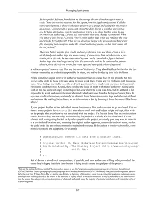Managing Participants
At the Apache Software foundation we discourage the use of author tags in source
code. There are various reasons for this, apart from the legal ramifications. Collabo-
rative development is about working on projects as a group and caring for the project
as a group. Giving credit is good, and should be done, but in a way that does not al-
low for false attribution, even by implication. There is no clear line for when to add
or remove an author tag. Do you add your name when you change a comment? When
you put in a one-line fix? Do you remove other author tags when you refactor the code
and it looks 95% different? What do you do about people who go about touching every
file, changing just enough to make the virtual author tag quota, so that their name will
be everywhere?
There are better ways to give credit, and our preference is to use those. From a tech-
nical standpoint author tags are unnecessary; if you wish to find out who wrote a par-
ticular piece of code, the version control system can be consulted to figure that out.
Author tags also tend to get out of date. Do you really wish to be contacted in private
about a piece of code you wrote five years ago and were glad to have forgotten?
A software project's source code files are the core of its identity. They should reflect the fact that the de-
veloper community as a whole is responsible for them, and not be divided up into little fiefdoms.
People sometimes argue in favor of author or maintainer tags in source files on the grounds that this
gives visible credit to those who have done the most work there. There are two problems with this argu-
ment. First, the tags inevitably raise the awkward question of how much work one must do to get one's
own name listed there too. Second, they conflate the issue of credit with that of authority: having done
work in the past does not imply ownership of the area where the work was done, but it's difficult if not
impossible to avoid such an implication when individual names are listed at the tops of source files. In
any case, credit information can already be obtained from the version control logs and other out-of-band
mechanisms like mailing list archives, so no information is lost by banning it from the source files them-
selves.3
If your project decides to ban individual names from source files, make sure not to go overboard. For in-
stance, many projects have a contrib/ area where small tools and helper scripts are kept, often writ-
ten by people who are otherwise not associated with the project. It's fine for those files to contain author
names, because they are not really maintained by the project as a whole. On the other hand, if a con-
tributed tool starts getting hacked on by other people in the project, eventually you may want to move it
to a less isolated location and, assuming the original author approves, remove the author's name, so that
the code looks like any other community-maintained resource. If the author is sensitive about this, com-
promise solutions are acceptable, for example:
# indexclean.py: Remove old data from a Scanley index.
#
# Original Author: K. Maru <kobayashi@yetanotheremailservice.com>
# Now Maintained By: The Scanley Project <http://www.scanley.org/>
# and K. Maru.
#
# ...
But it's better to avoid such compromises, if possible, and most authors are willing to be persuaded, be-
cause they're happy that their contribution is being made a more integral part of the project.
3
But see the mailing list thread entitled "having authors names in .py files" at groups.google.com/group/sage-devel/browse_thread/thread/
e207ce2206f0beee [https://groups.google.com/group/sage-devel/browse_thread/thread/e207ce2206f0beee] for a good counterargument, particu-
larly the post from William Stein. The key in that case, I think, is that many of the authors come from a culture (the academic mathematics com-
munity) where crediting directly at the source is the norm and is highly valued. In such circumstances, it may be preferable to put author names
into the source files, along with precise descriptions of what each author did, since the majority of potential contributors will expect that style of
acknowledgement.
167
 