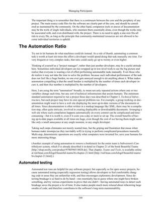 Managing Participants
The important thing is to remember that there is a continuum between the core and the periphery of any
project. The main source code files for the software are clearly part of the core, and should be consid-
ered as maintained by the community. On the other hand, companion tools or pieces of documentation
may be the work of single individuals, who maintain them essentially alone, even though the works may
be associated with, and even distributed with, the project. There is no need to apply a one-size-fits-all
rule to every file, as long as the principle that community-maintained resources are not allowed to be-
come individual territories is upheld.
The Automation Ratio
Try not to let humans do what machines could do instead. As a rule of thumb, automating a common
task is worth at least ten times the effort a developer would spend doing that task manually one time. For
very frequent or very complex tasks, that ratio could easily go up to twenty or even higher.
Thinking of yourself as a "project manager", rather than just another developer, may be a useful attitude
here. Sometimes individual developers are too wrapped up in low-level work to see the big picture and
realize that everyone is wasting a lot of effort performing automatable tasks manually. Even those who
do realize it may not take the time to solve the problem: because each individual performance of the task
does not feel like a huge burden, no one ever gets annoyed enough to do anything about it. What makes
automation compelling is that the small burden is multiplied by the number of times each developer in-
curs it, and then that number is multiplied by the number of developers.
Here, I am using the term "automation" broadly, to mean not only repeated actions where one or two
variables change each time, but any sort of technical infrastructure that assists humans. The minimum
standard automation required to run a project these days was described in Chapter 3, Technical Infras-
tructure, but each project may have its own special problems too. For example, a group working on doc-
umentation might want to have a web site displaying the most up-to-date versions of the documents at
all times. Since documentation is often written in a markup language like XML, there may be a compila-
tion step, often quite intricate, involved in creating displayable or downloadable documents. Arranging a
web site where such compilation happens automatically on every commit can be complicated and time-
consuming—but it is worth it, even if it costs you a day or more to set up. The overall benefits of hav-
ing up-to-date pages available at all times are huge, even though the cost of not having them might seem
like only a small annoyance at any single moment, to any single developer.
Taking such steps eliminates not merely wasted time, but the griping and frustration that ensue when
humans make missteps (as they inevitably will) in trying to perform complicated procedures manually.
Multi-step, deterministic operations are exactly what computers were invented for; save your humans for
more interesting things.
(Another example of using automation to remove a bottleneck for the entire team is Subversion's Con-
tribulyzer system, which I've already described it in detail in Chapter 21 of the book Beautiful Teams
[http://shop.oreilly.com/product/9780596518028.do]. That chapter, Teams and Tools, is available online
at red-bean.com/kfogel/beautiful-teams/bt-chapter-21.html [http://red-bean.com/kfogel/beautiful-teams/
bt-chapter-21.html].)
Automated testing
Automated test runs are helpful for any software project, but especially so for open source projects, be-
cause automated testing (especially regression testing) allows developers to feel comfortable chang-
ing code in areas they are unfamiliar with, and thus encourages exploratory development. Since de-
tecting breakage is so hard to do by hand—one essentially has to guess where one might have broken
something, and try various experiments to prove that one didn't—having automated ways to detect such
breakage saves the project a lot of time. It also makes people much more relaxed about refactoring large
swaths of code, and therefore contributes to the software's long-term maintainability.
168
 