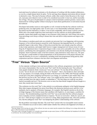 Introduction
motivated more by technical excitement, or by the pleasure of working with like-minded collaborators,
or even by a simple human desire for glory. Yet by and large these disparate motivations did not interact
in destructive ways. This may be because software, unlike other creative forms like prose or the visual
arts, must pass semi-objective tests in order to be considered successful: it must run, and be reasonably
free of bugs. This gives all participants in a project a kind of automatic common ground, a reason and a
framework for working together without worrying too much about qualifications or motivations beyond
the technical.
Developers had another reason to stick together as well: it turned out that the free software world was
producing some very high-quality code. In some cases, it was demonstrably technically superior to
the nearest non-free alternative; in others, it was at least comparable, and of course it always cost less.
While only a few people might have been motivated to run free software on strictly philosophical
grounds, a great many people were happy to run it because it did a better job. And of those who used it,
some percentage were always willing to donate their time and skills to help maintain and improve the
software.
This tendency to produce good code was certainly not universal, but it was happening with increasing
frequency in free software projects around the world. Businesses that depended heavily on software
gradually began to take notice. Many of them discovered that they were already using free software
in day-to-day operations, and simply hadn't known it (upper management isn't always aware of every-
thing the IT department does). Corporations began to take a more active and public role in free software
projects, contributing time and equipment, and sometimes even directly funding the development of free
programs. Such investments could, in the best scenarios, repay themselves many times over. The spon-
sor only pays a small number of expert programmers to devote themselves to the project full time, but
reaps the benefits of everyone's contributions, including work from programmers being paid by other
corporations and from volunteers who have their own disparate motivations.
"Free" Versus "Open Source"
As the corporate world gave more and more attention to free software, programmers were faced with
new issues of presentation. One was the word "free" itself. On first hearing the term "free software"
many people mistakenly think it means just "zero-cost software." It's true that all free software is ze-
ro-cost,7
but not all zero-cost software is free as in "freedom"—that is, the freedom to share and modi-
fy for any purpose. For example, during the battle of the browsers in the 1990s, both Netscape and Mi-
crosoft gave away their competing web browsers at no charge, in a scramble to gain market share. Nei-
ther browser was free in the "free software" sense. You couldn't get the source code, and even if you
could, you didn't have the right to modify or redistribute it.8
The only thing you could do was down-
load an executable and run it. The browsers were no more free than shrink-wrapped software bought in a
store; they merely had a lower price.
This confusion over the word "free" is due entirely to an unfortunate ambiguity in the English language.
Most other tongues distinguish low prices from liberty (the distinction between gratis and libre is im-
mediately clear to speakers of Romance languages, for example). But English's position as the de fac-
to bridge language of the Internet means that a problem with English is, to some degree, a problem for
everyone. The misunderstanding around the word "free" was so prevalent that free software program-
mers eventually evolved a standard formula in response: "It's free as in freedom—think free speech, not
free beer." Still, having to explain it over and over is tiring. Many programmers felt, with some justifica-
tion, that the ambiguous word "free" was hampering the public's understanding of this software.
But the problem went deeper than that. The word "free" carried with it an inescapable moral connota-
tion: if freedom was an end in itself, it didn't matter whether free software also happened to be better, or
7
One may charge a fee for giving out copies of free software, but since one cannot stop the recipients from offering it at no charge afterwards, the
price is effectively driven to zero immediately.
8
The source code to Netscape Navigator was eventually released under an open source license, in 1998, and became the foundation for the Mozil-
la web browser. See mozilla.org [https://www.mozilla.org/].
7
 