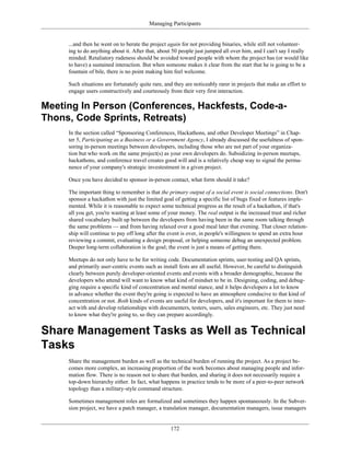 Managing Participants
...and then he went on to berate the project again for not providing binaries, while still not volunteer-
ing to do anything about it. After that, about 50 people just jumped all over him, and I can't say I really
minded. Retaliatory rudeness should be avoided toward people with whom the project has (or would like
to have) a sustained interaction. But when someone makes it clear from the start that he is going to be a
fountain of bile, there is no point making him feel welcome.
Such situations are fortunately quite rare, and they are noticeably rarer in projects that make an effort to
engage users constructively and courteously from their very first interaction.
Meeting In Person (Conferences, Hackfests, Code-a-
Thons, Code Sprints, Retreats)
In the section called “Sponsoring Conferences, Hackathons, and other Developer Meetings” in Chap-
ter 5, Participating as a Business or a Government Agency, I already discussed the usefulness of spon-
soring in-person meetings between developers, including those who are not part of your organiza-
tion but who work on the same project(s) as your own developers do. Subsidizing in-person meetups,
hackathons, and conference travel creates good will and is a relatively cheap way to signal the perma-
nence of your company's strategic investestment in a given project.
Once you have decided to sponsor in-person contact, what form should it take?
The important thing to remember is that the primary output of a social event is social connections. Don't
sponsor a hackathon with just the limited goal of getting a specific list of bugs fixed or features imple-
mented. While it is reasonable to expect some technical progress as the result of a hackathon, if that's
all you get, you're wasting at least some of your money. The real output is the increased trust and richer
shared vocabulary built up between the developers from having been in the same room talking through
the same problems — and from having relaxed over a good meal later that evening. That closer relation-
ship will continue to pay off long after the event is over, in people's willingness to spend an extra hour
reviewing a commit, evaluating a design proposal, or helping someone debug an unexpected problem.
Deeper long-term collaboration is the goal; the event is just a means of getting there.
Meetups do not only have to be for writing code. Documentation sprints, user-testing and QA sprints,
and primarily user-centric events such as install fests are all useful. However, be careful to distinguish
clearly between purely developer-oriented events and events with a broader demographic, because the
developers who attend will want to know what kind of mindset to be in. Designing, coding, and debug-
ging require a specific kind of concentration and mental stance, and it helps developers a lot to know
in advance whether the event they're going is expected to have an atmosphere conducive to that kind of
concentration or not. Both kinds of events are useful for developers, and it's important for them to inter-
act with and develop relationships with documenters, testers, users, sales engineers, etc. They just need
to know what they're going to, so they can prepare accordingly.
Share Management Tasks as Well as Technical
Tasks
Share the management burden as well as the technical burden of running the project. As a project be-
comes more complex, an increasing proportion of the work becomes about managing people and infor-
mation flow. There is no reason not to share that burden, and sharing it does not necessarily require a
top-down hierarchy either. In fact, what happens in practice tends to be more of a peer-to-peer network
topology than a military-style command structure.
Sometimes management roles are formalized and sometimes they happen spontaneously. In the Subver-
sion project, we have a patch manager, a translation manager, documentation managers, issue managers
172
 