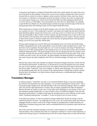 Managing Participants
er discussion, pull request, or mailing list thread that results from a patch posting. If it ends with a com-
mit of the patch, he does nothing. If it goes into a review/revise iteration, ending with a final version of
the patch but no commit, he creates or updates a ticket to point to the final version, and to any discus-
sion around it, so that there is a permanent record for developers to follow up on later. In projects that
use a patch queue manager (e.g., Jeremy Kerr's Patchwork [http://jk.ozlabs.org/projects/patchwork/])
or review tools (e.g., Gerrit [https://www.gerritcodereview.com/], Review_Board [https://en.wikipedi-
a.org/wiki/Review_Board], etc), the patch manager can help encourage consistent usage of that tool, by
putting patches there and watching to make sure developers handle them there.
When a patch gets no reaction at all, the patch manager waits a few days, then follows up asking if any-
one is going to review it. This usually gets a reaction: a developer may explain that she doesn't think the
patch should be applied, and give the reasons why, or she may review it, in which case one of the previ-
ously described paths is taken. If there is still no response, the patch manager may or may not file a tick-
et for the patch, at his discretion, but at least the original submitter got some reaction. The true currency
of open source projects is attention: people who can see that they are getting attention will keep partici-
pating, even if not every patch they submit lands.
Having a patch manager has saved the Subversion development team a lot of time and mental energy.
Without a designated person to take responsibility, every developer would constantly have to worry "If I
don't have time to respond to this patch right now, can I count on someone else doing it? Should I try to
keep an eye on it? But if other people are also keeping an eye on it, for the same reasons, then we'd have
needlessly duplicated effort." The patch manager removes the second-guessing from the situation. Each
developer can make the decision that is right for her at the moment she first sees the patch. If she wants
to follow up with a review, she can do that—the patch manager will adjust his behavior accordingly. If
she wants to ignore the patch completely, that's fine too; the patch manager will make sure it isn't forgot-
ten.
Because this system works only if people can depend on the patch manager being there without fail, the
role should be held formally. In Subversion, we advertised for it on the development and users mailing
lists, got several volunteers, and took the first one who replied. When that person had to step down (see
the section called “Transitions” later in this chapter), we did the same thing again. We've never tried
having multiple people share the role, because of the communications overhead that would be required
between them; but perhaps at very high volumes of patch submission, a multiheaded patch manager
might make sense.
Translation Manager
In software projects, "translation" can refer to two somewhat different things. It can mean translating
the software's documentation into other languages, or it can mean translating the software itself—that is,
having the program display errors and help messages in the user's preferred language. Both are complex
tasks, but once the right infrastructure is in place, they are largely separable from other development.
Because the tasks are similar in some ways, it may make sense, depending on your project, to have a sin-
gle translation manager handle both, or it may be better to have two different managers. (Note also that
specialized infrastructure is available to help make the translation process more efficient; see the section
called “Translation Infrastructure” in Chapter 3, Technical Infrastructure for more on this.)
In the Subversion project, we had one translation manager handle both. He did not actually write the
translations himself, of course—he might help out on one or two, but would need to speak more than ten
languages fluently in order to work on all of them! Instead, he managed teams of other translators: he
helped them coordinate among each other, and he coordinated between the translation teams and the rest
of the project.
Part of the reason the translation manager is necessary is that translators are a different demographic
from developers. They sometimes have little or no experience working in a version control repository, or
indeed with working as part of a distributed team at all. But in other respects they are often the best kind
174
 