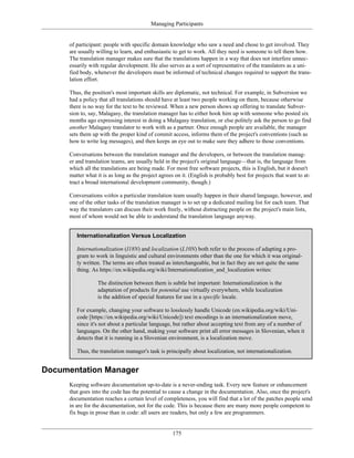 Managing Participants
of participant: people with specific domain knowledge who saw a need and chose to get involved. They
are usually willing to learn, and enthusiastic to get to work. All they need is someone to tell them how.
The translation manager makes sure that the translations happen in a way that does not interfere unnec-
essarily with regular development. He also serves as a sort of representative of the translators as a uni-
fied body, whenever the developers must be informed of technical changes required to support the trans-
lation effort.
Thus, the position's most important skills are diplomatic, not technical. For example, in Subversion we
had a policy that all translations should have at least two people working on them, because otherwise
there is no way for the text to be reviewed. When a new person shows up offering to translate Subver-
sion to, say, Malagasy, the translation manager has to either hook him up with someone who posted six
months ago expressing interest in doing a Malagasy translation, or else politely ask the person to go find
another Malagasy translator to work with as a partner. Once enough people are available, the manager
sets them up with the proper kind of commit access, informs them of the project's conventions (such as
how to write log messages), and then keeps an eye out to make sure they adhere to those conventions.
Conversations between the translation manager and the developers, or between the translation manag-
er and translation teams, are usually held in the project's original language—that is, the language from
which all the translations are being made. For most free software projects, this is English, but it doesn't
matter what it is as long as the project agrees on it. (English is probably best for projects that want to at-
tract a broad international development community, though.)
Conversations within a particular translation team usually happen in their shared language, however, and
one of the other tasks of the translation manager is to set up a dedicated mailing list for each team. That
way the translators can discuss their work freely, without distracting people on the project's main lists,
most of whom would not be able to understand the translation language anyway.
Internationalization Versus Localization
Internationalization (I18N) and localization (L10N) both refer to the process of adapting a pro-
gram to work in linguistic and cultural environments other than the one for which it was original-
ly written. The terms are often treated as interchangeable, but in fact they are not quite the same
thing. As https://en.wikipedia.org/wiki/Internationalization_and_localization writes:
The distinction between them is subtle but important: Internationalization is the
adaptation of products for potential use virtually everywhere, while localization
is the addition of special features for use in a specific locale.
For example, changing your software to losslessly handle Unicode (en.wikipedia.org/wiki/Uni-
code [https://en.wikipedia.org/wiki/Unicode]) text encodings is an internationalization move,
since it's not about a particular language, but rather about accepting text from any of a number of
languages. On the other hand, making your software print all error messages in Slovenian, when it
detects that it is running in a Slovenian environment, is a localization move.
Thus, the translation manager's task is principally about localization, not internationalization.
Documentation Manager
Keeping software documentation up-to-date is a never-ending task. Every new feature or enhancement
that goes into the code has the potential to cause a change in the documentation. Also, once the project's
documentation reaches a certain level of completeness, you will find that a lot of the patches people send
in are for the documentation, not for the code. This is because there are many more people competent to
fix bugs in prose than in code: all users are readers, but only a few are programmers.
175
 