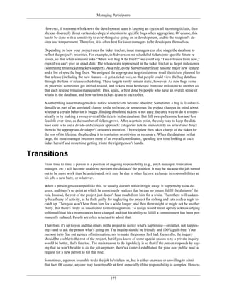 Managing Participants
However, if someone who knows the development team is keeping an eye on all incoming tickets, then
she can discreetly direct certain developers' attention to specific bugs when appropriate. Of course, this
has to be done with a sensitivity to everything else going on in development, and to the recipient's de-
sires and temperament. Therefore, it is often best for issue managers to be developers themselves.
Depending on how your project uses the ticket tracker, issue managers can also shape the database to
reflect the project's priorities. For example, in Subversion we scheduled tickets into specific future re-
leases, so that when someone asks "When will bug X be fixed?" we could say "Two releases from now,"
even if we can't give an exact date. The releases are represented in the ticket tracker as target milestones
(something most ticket trackers support). As a rule, every Subversion release has one major new feature
and a list of specific bug fixes. We assigned the appropriate target milestone to all the tickets planned for
that release (including the new feature—it got a ticket too), so that people could view the bug database
through the lens of release scheduling. These targets rarely remain static, however. As new bugs come
in, priorities sometimes get shifted around, and tickets must be moved from one milestone to another so
that each release remains manageable. This, again, is best done by people who have an overall sense of
what's in the database, and how various tickets relate to each other.
Another thing issue managers do is notice when tickets become obsolete. Sometimes a bug is fixed acci-
dentally as part of an unrelated change to the software, or sometimes the project changes its mind about
whether a certain behavior is buggy. Finding obsoleted tickets is not easy: the only way to do it system-
atically is by making a sweep over all the tickets in the database. But full sweeps become less and less
feasible over time, as the number of tickets grows. After a certain point, the only way to keep the data-
base sane is to use a divide-and-conquer approach: categorize tickets immediately on arrival and direct
them to the appropriate developer's or team's attention. The recipient then takes charge of the ticket for
the rest of its lifetime, shepherding it to resolution or oblivion as necessary. When the database is that
large, the issue manager becomes more of an overall coordinator, spending less time looking at each
ticket herself and more time getting it into the right person's hands.
Transitions
From time to time, a person in a position of ongoing responsibility (e.g., patch manager, translation
manager, etc.) will become unable to perform the duties of the position. It may be because the job turned
out to be more work than he anticipated, or it may be due to other factors: a change in responsibilities at
his job, a new baby, or whatever.
When a person gets swamped like this, he usually doesn't notice it right away. It happens by slow de-
grees, and there's no point at which he consciously realizes that he can no longer fulfill the duties of the
role. Instead, the rest of the project just doesn't hear much from him for a while. Then there will sudden-
ly be a flurry of activity, as he feels guilty for neglecting the project for so long and sets aside a night to
catch up. Then you won't hear from him for a while longer, and then there might or might not be another
flurry. But there's rarely an unsolicited formal resignation. To resign would mean openly acknowledging
to himself that his circumstances have changed and that his ability to fulfill a committment has been per-
manently reduced. People are often reluctant to admit that.
Therefore, it's up to you and the others in the project to notice what's happening—or rather, not happen-
ing—and to ask the person what's going on. The inquiry should be friendly and 100% guilt-free. Your
purpose is to find out a piece of information, not to make the person feel bad. Generally, the inquiry
should be visible to the rest of the project, but if you know of some special reason why a private inquiry
would be better, that's fine too. The main reason to do it publicly is so that if the person responds by say-
ing that he won't be able to do the job anymore, there's a context established for your next public post: a
request for a new person to fill that role.
Sometimes, a person is unable to do the job he's taken on, but is either unaware or unwilling to admit
that fact. Of course, anyone may have trouble at first, especially if the responsibility is complex. Howev-
177
 