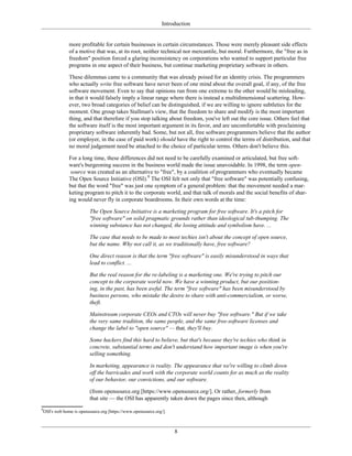 Introduction
more profitable for certain businesses in certain circumstances. Those were merely pleasant side effects
of a motive that was, at its root, neither technical nor mercantile, but moral. Furthermore, the "free as in
freedom" position forced a glaring inconsistency on corporations who wanted to support particular free
programs in one aspect of their business, but continue marketing proprietary software in others.
These dilemmas came to a community that was already poised for an identity crisis. The programmers
who actually write free software have never been of one mind about the overall goal, if any, of the free
software movement. Even to say that opinions run from one extreme to the other would be misleading,
in that it would falsely imply a linear range where there is instead a multidimensional scattering. How-
ever, two broad categories of belief can be distinguished, if we are willing to ignore subtleties for the
moment. One group takes Stallman's view, that the freedom to share and modify is the most important
thing, and that therefore if you stop talking about freedom, you've left out the core issue. Others feel that
the software itself is the most important argument in its favor, and are uncomfortable with proclaiming
proprietary software inherently bad. Some, but not all, free software programmers believe that the author
(or employer, in the case of paid work) should have the right to control the terms of distribution, and that
no moral judgement need be attached to the choice of particular terms. Others don't believe this.
For a long time, these differences did not need to be carefully examined or articulated, but free soft-
ware's burgeoning success in the business world made the issue unavoidable. In 1998, the term open-
source was created as an alternative to "free", by a coalition of programmers who eventually became
The Open Source Initiative (OSI).9
The OSI felt not only that "free software" was potentially confusing,
but that the word "free" was just one symptom of a general problem: that the movement needed a mar-
keting program to pitch it to the corporate world, and that talk of morals and the social benefits of shar-
ing would never fly in corporate boardrooms. In their own words at the time:
The Open Source Initiative is a marketing program for free software. It's a pitch for
"free software" on solid pragmatic grounds rather than ideological tub-thumping. The
winning substance has not changed, the losing attitude and symbolism have. ...
The case that needs to be made to most techies isn't about the concept of open source,
but the name. Why not call it, as we traditionally have, free software?
One direct reason is that the term "free software" is easily misunderstood in ways that
lead to conflict. ...
But the real reason for the re-labeling is a marketing one. We're trying to pitch our
concept to the corporate world now. We have a winning product, but our position-
ing, in the past, has been awful. The term "free software" has been misunderstood by
business persons, who mistake the desire to share with anti-commercialism, or worse,
theft.
Mainstream corporate CEOs and CTOs will never buy "free software." But if we take
the very same tradition, the same people, and the same free-software licenses and
change the label to "open source" — that, they'll buy.
Some hackers find this hard to believe, but that's because they're techies who think in
concrete, substantial terms and don't understand how important image is when you're
selling something.
In marketing, appearance is reality. The appearance that we're willing to climb down
off the barricades and work with the corporate world counts for as much as the reality
of our behavior, our convictions, and our software.
(from opensource.org [https://www.opensource.org/]. Or rather, formerly from
that site — the OSI has apparently taken down the pages since then, although
9
OSI's web home is opensource.org [https://www.opensource.org/].
8
 
