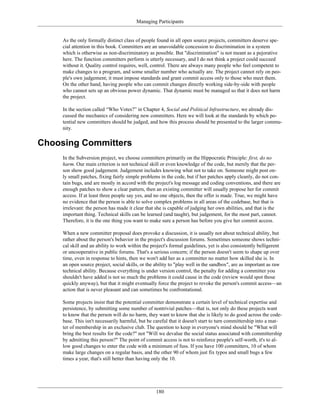 Managing Participants
As the only formally distinct class of people found in all open source projects, committers deserve spe-
cial attention in this book. Committers are an unavoidable concession to discrimination in a system
which is otherwise as non-discriminatory as possible. But "discrimination" is not meant as a pejorative
here. The function committers perform is utterly necessary, and I do not think a project could succeed
without it. Quality control requires, well, control. There are always many people who feel competent to
make changes to a program, and some smaller number who actually are. The project cannot rely on peo-
ple's own judgement; it must impose standards and grant commit access only to those who meet them.
On the other hand, having people who can commit changes directly working side-by-side with people
who cannot sets up an obvious power dynamic. That dynamic must be managed so that it does not harm
the project.
In the section called “Who Votes?” in Chapter 4, Social and Political Infrastructure, we already dis-
cussed the mechanics of considering new committers. Here we will look at the standards by which po-
tential new committers should be judged, and how this process should be presented to the larger commu-
nity.
Choosing Committers
In the Subversion project, we choose committers primarily on the Hippocratic Principle: first, do no
harm. Our main criterion is not technical skill or even knowledge of the code, but merely that the per-
son show good judgement. Judgement includes knowing what not to take on. Someone might post on-
ly small patches, fixing fairly simple problems in the code, but if her patches apply cleanly, do not con-
tain bugs, and are mostly in accord with the project's log message and coding conventions, and there are
enough patches to show a clear pattern, then an existing committer will usually propose her for commit
access. If at least three people say yes, and no one objects, then the offer is made. True, we might have
no evidence that the person is able to solve complex problems in all areas of the codebase, but that is
irrelevant: the person has made it clear that she is capable of judging her own abilities, and that is the
important thing. Technical skills can be learned (and taught), but judgement, for the most part, cannot.
Therefore, it is the one thing you want to make sure a person has before you give her commit access.
When a new committer proposal does provoke a discussion, it is usually not about technical ability, but
rather about the person's behavior in the project's discussion forums. Sometimes someone shows techni-
cal skill and an ability to work within the project's formal guidelines, yet is also consistently belligerent
or uncooperative in public forums. That's a serious concern; if the person doesn't seem to shape up over
time, even in response to hints, then we won't add her as a committer no matter how skilled she is. In
an open source project, social skills, or the ability to "play well in the sandbox", are as important as raw
technical ability. Because everything is under version control, the penalty for adding a committer you
shouldn't have added is not so much the problems it could cause in the code (review would spot those
quickly anyway), but that it might eventually force the project to revoke the person's commit access—an
action that is never pleasant and can sometimes be confrontational.
Some projects insist that the potential committer demonstrate a certain level of technical expertise and
persistence, by submitting some number of nontrivial patches—that is, not only do these projects want
to know that the person will do no harm, they want to know that she is likely to do good across the code-
base. This isn't necessarily harmful, but be careful that it doesn't start to turn committership into a mat-
ter of membership in an exclusive club. The question to keep in everyone's mind should be "What will
bring the best results for the code?" not "Will we devalue the social status associated with committership
by admitting this person?" The point of commit access is not to reinforce people's self-worth, it's to al-
low good changes to enter the code with a minimum of fuss. If you have 100 committers, 10 of whom
make large changes on a regular basis, and the other 90 of whom just fix typos and small bugs a few
times a year, that's still better than having only the 10.
180
 