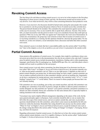 Managing Participants
Revoking Commit Access
The first thing to be said about revoking commit access is: try not to be in that situation in the first place.
Depending on whose access is being revoked, and why, the discussions around such an action can be
very divisive. Even when not divisive, they will be a time-consuming distraction from productive work.
However, if you must do it, the discussion should be had privately among the same people who would
be in a position to vote for granting that person whatever flavor of commit access they currently have.
The person himself should not be included. This contradicts the usual injunction against secrecy, but
in this case it's necessary. First, no one would be able to speak freely otherwise. Second, if the motion
fails, you don't necessarily want the person to know it was ever considered, because that could open up
questions ("Who was on my side? Who was against me?") that lead to the worst sort of factionalism. In
certain rare circumstances, the group may want someone to know that revocation of commit access is
or was being considered, as a warning, but this openness should be a decision the group makes. No one
should ever, on her own initiative, reveal information from a discussion and ballot that others assumed
were secret.
Once someone's access is revoked, that fact is unavoidably public (see the section called “Avoid Mys-
tery” later in this chapter), so try to be as tactful as you can in how it is presented to the outside world.
Partial Commit Access
Some projects offer gradations of commit access. For example, there might be contributors whose com-
mit access gives them free rein in the documentation, but who do not commit to the code itself. Common
areas for partial commit access include documentation, translations, binding code to other programming
languages, specification files for packaging (e.g., RedHat RPM spec files, etc.), and other places where a
mistake will not result in a problem for the core project.
Since commit access is not only about committing, but about being part of an electorate (see the sec-
tion called “Who Votes?” in Chapter 4, Social and Political Infrastructure), the question naturally aris-
es: what can the partial committers vote on? There is no one right answer; it depends on what sorts of
partial commit domains your project has. In Subversion things are fairly simple: a partial committer can
vote on matters confined exclusively to that committer's domain, and not on anything else. Importantly,
we do have a mechanism for casting advisory votes (essentially, the committer writes "+0" or "+1 (non-
binding)" instead of just "+1" on the ballot). There's no reason to silence people just because their vote
isn't formally binding.
Full committers can vote on anything, just as they can commit anywhere, and only full committers vote
on adding new committers of any kind. In practice, though, the ability to add new partial committers is
usually delegated: any full committer can "sponsor" a new partial committer, and partial committers in a
domain can often essentially choose new committers for that same domain (this is especially helpful in
making translation work run smoothly).
Your project may need a slightly different arrangement, depending on the nature of the work, but the
same general principles apply to all projects. Each committer should be able to vote on matters that
fall within the scope of her commit access, and not on matters outside that, and votes on procedural
questions should default to the full committers, unless there's some reason (as decided by the full com-
mitters) to widen the electorate. Remember that voting should be rare anyway (see the section called
“When To Vote” in Chapter 4, Social and Political Infrastructure), except for technical votes such as
the change voting described in the section called “Voting on Changes” in Chapter 7, Packaging, Releas-
ing, and Daily Development.
Regarding enforcement of partial commit access: it's often best not to have the version control system
enforce partial commit domains, even if it is capable of doing so. See the section called “Authorization”
in Chapter 3, Technical Infrastructure for the reasons why.
181
 