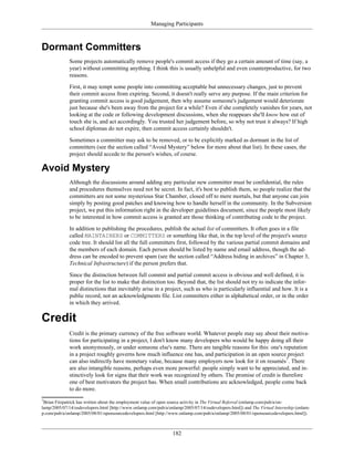 Managing Participants
Dormant Committers
Some projects automatically remove people's commit access if they go a certain amount of time (say, a
year) without committing anything. I think this is usually unhelpful and even counterproductive, for two
reasons.
First, it may tempt some people into committing acceptable but unnecessary changes, just to prevent
their commit access from expiring. Second, it doesn't really serve any purpose. If the main criterion for
granting commit access is good judgement, then why assume someone's judgement would deteriorate
just because she's been away from the project for a while? Even if she completely vanishes for years, not
looking at the code or following development discussions, when she reappears she'll know how out of
touch she is, and act accordingly. You trusted her judgement before, so why not trust it always? If high
school diplomas do not expire, then commit access certainly shouldn't.
Sometimes a committer may ask to be removed, or to be explicitly marked as dormant in the list of
committers (see the section called “Avoid Mystery” below for more about that list). In these cases, the
project should accede to the person's wishes, of course.
Avoid Mystery
Although the discussions around adding any particular new committer must be confidential, the rules
and procedures themselves need not be secret. In fact, it's best to publish them, so people realize that the
committers are not some mysterious Star Chamber, closed off to mere mortals, but that anyone can join
simply by posting good patches and knowing how to handle herself in the community. In the Subversion
project, we put this information right in the developer guidelines document, since the people most likely
to be interested in how commit access is granted are those thinking of contributing code to the project.
In addition to publishing the procedures, publish the actual list of committers. It often goes in a file
called MAINTAINERS or COMMITTERS or something like that, in the top level of the project's source
code tree. It should list all the full committers first, followed by the various partial commit domains and
the members of each domain. Each person should be listed by name and email address, though the ad-
dress can be encoded to prevent spam (see the section called “Address hiding in archives” in Chapter 3,
Technical Infrastructure) if the person prefers that.
Since the distinction between full commit and partial commit access is obvious and well defined, it is
proper for the list to make that distinction too. Beyond that, the list should not try to indicate the infor-
mal distinctions that inevitably arise in a project, such as who is particularly influential and how. It is a
public record, not an acknowledgments file. List committers either in alphabetical order, or in the order
in which they arrived.
Credit
Credit is the primary currency of the free software world. Whatever people may say about their motiva-
tions for participating in a project, I don't know many developers who would be happy doing all their
work anonymously, or under someone else's name. There are tangible reasons for this: one's reputation
in a project roughly governs how much influence one has, and participation in an open source project
can also indirectly have monetary value, because many employers now look for it on resumés7
. There
are also intangible reasons, perhaps even more powerful: people simply want to be appreciated, and in-
stinctively look for signs that their work was recognized by others. The promise of credit is therefore
one of best motivators the project has. When small contributions are acknowledged, people come back
to do more.
7
Brian Fitzpatrick has written about the employment value of open source activity in The Virtual Referral (onlamp.com/pub/a/on-
lamp/2005/07/14/osdevelopers.html [http://www.onlamp.com/pub/a/onlamp/2005/07/14/osdevelopers.html]) and The Virtual Internship (onlam-
p.com/pub/a/onlamp/2005/08/01/opensourcedevelopers.html [http://www.onlamp.com/pub/a/onlamp/2005/08/01/opensourcedevelopers.html]).
182
 