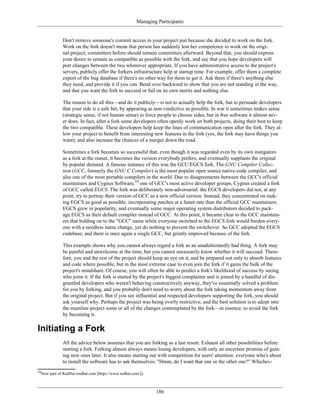 Managing Participants
Don't remove someone's commit access in your project just because she decided to work on the fork.
Work on the fork doesn't mean that person has suddenly lost her competence to work on the origi-
nal project; committers before should remain committers afterward. Beyond that, you should express
your desire to remain as compatible as possible with the fork, and say that you hope developers will
port changes between the two whenever appropriate. If you have administrative access to the project's
servers, publicly offer the forkers infrastructure help at startup time. For example, offer them a complete
export of the bug database if there's no other way for them to get it. Ask them if there's anything else
they need, and provide it if you can. Bend over backward to show that you are not standing in the way,
and that you want the fork to succeed or fail on its own merits and nothing else.
The reason to do all this—and do it publicly—is not to actually help the fork, but to persuade developers
that your side is a safe bet, by appearing as non-vindictive as possible. In war it sometimes makes sense
(strategic sense, if not human sense) to force people to choose sides, but in free software it almost nev-
er does. In fact, after a fork some developers often openly work on both projects, doing their best to keep
the two compatible. These developers help keep the lines of communication open after the fork. They al-
low your project to benefit from interesting new features in the fork (yes, the fork may have things you
want), and also increase the chances of a merger down the road.
Sometimes a fork becomes so successful that, even though it was regarded even by its own instigators
as a fork at the outset, it becomes the version everybody prefers, and eventually supplants the original
by popular demand. A famous instance of this was the GCC/EGCS fork. The GNU Compiler Collec-
tion (GCC, formerly the GNU C Compiler) is the most popular open source native-code compiler, and
also one of the most portable compilers in the world. Due to disagreements between the GCC's official
maintainers and Cygnus Software,10
one of GCC's most active developer groups, Cygnus created a fork
of GCC called EGCS. The fork was deliberately non-adversarial: the EGCS developers did not, at any
point, try to portray their version of GCC as a new official version. Instead, they concentrated on mak-
ing EGCS as good as possible, incorporating patches at a faster rate than the official GCC maintainers.
EGCS grew in popularity, and eventually some major operating system distributors decided to pack-
age EGCS as their default compiler instead of GCC. At this point, it became clear to the GCC maintain-
ers that holding on to the "GCC" name while everyone switched to the EGCS fork would burden every-
one with a needless name change, yet do nothing to prevent the switchover. So GCC adopted the EGCS
codebase, and there is once again a single GCC, but greatly improved because of the fork.
This example shows why you cannot always regard a fork as an unadulteratedly bad thing. A fork may
be painful and unwelcome at the time, but you cannot necessarily know whether it will succeed. There-
fore, you and the rest of the project should keep an eye on it, and be prepared not only to absorb features
and code where possible, but in the most extreme case to even join the fork if it gains the bulk of the
project's mindshare. Of course, you will often be able to predict a fork's likelihood of success by seeing
who joins it. If the fork is started by the project's biggest complainer and is joined by a handful of dis-
gruntled developers who weren't behaving constructively anyway, they've essentially solved a problem
for you by forking, and you probably don't need to worry about the fork taking momentum away from
the original project. But if you see influential and respected developers supporting the fork, you should
ask yourself why. Perhaps the project was being overly restrictive, and the best solution is to adopt into
the mainline project some or all of the changes contemplated by the fork—in essence, to avoid the fork
by becoming it.
Initiating a Fork
All the advice below assumes that you are forking as a last resort. Exhaust all other possibilities before
starting a fork. Forking almost always means losing developers, with only an uncertain promise of gain-
ing new ones later. It also means starting out with competition for users' attention: everyone who's about
to install the software has to ask themselves: "Hmm, do I want that one or the other one?" Whichev-
10
Now part of RedHat (redhat.com [https://www.redhat.com/]).
186
 
