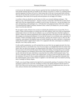 Managing Participants
er one you are, the situation is messy, because a question has been introduced that wasn't there before.
Some people maintain that forks are healthy for the software ecosystem as a whole, by a standard natural
selection argument: the fittest will survive, which means that, in the end, everyone gets better software.
This may be true from the ecosystem's point of view, but it's not true from the point of view of any indi-
vidual project. Most forks do not succeed, and most projects are not happy to be forked.
A corollary is that you should not use the threat of a fork as an extremist debating technique—"Do
things my way or I'll fork the project!"—because everyone is aware that a fork that fails to attract devel-
opers away from the original project is unlikely to survive long. All observers—not just developers, but
users and operating system packagers too—will make their own judgement about which side to choose.
You should therefore appear extremely reluctant to fork, so that if you finally do it, you can credibly
claim it was the only route left.
Do not neglect to take all factors into account in evaluating the potential success of your fork. For ex-
ample, if many of the developers on a project have the same employer, then even if they are disgruntled
and privately in favor of a fork, they are unlikely to say so out loud if they know that their employer is
against it. Many free software programmers like to think that having a free license on the code means no
one company can dominate development. It is true that the license is, in an ultimate sense, a guarantor of
freedom: if others want badly enough to fork the project, and have the resources to do so, they can. But
in practice, some projects' development teams are mostly funded by one entity, and there is no point pre-
tending that the entity's support doesn't matter. If it is opposed to the fork, its developers are unlikely to
take part, even if they secretly want to.
If, after careful consideration, you still conclude that you must fork, line up support privately first, then
announce the fork in a non-hostile tone. Even if you are angry at, or disappointed with, the current main-
tainers, don't say that in the message. Just dispassionately state what led you to the decision to fork, and
that you mean no ill will toward the project from which you're forking. Assuming that you do consider
it a fork (as opposed to an emergency preservation of the original project), emphasize that you're fork-
ing the code and not the name, and choose a name that does not conflict with the project's name. You
can use a name that contains or refers to the original name, as long as it does not open the door to iden-
tity confusion. Of course it's fine to explain prominently on the fork's home page that it descends from
the original program, and even that it hopes to supplant it. Just don't make users' lives harder by forcing
them to untangle an identity dispute.
Finally, you can get things started on the right foot by automatically granting all committers of the orig-
inal project commit access to the fork, including even those who openly disagreed with the need for a
fork. Even if they never use the access, your message is clear: there are disagreements here, but no ene-
mies, and you welcome code contributions from any competent source.
187
 