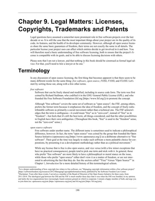 Chapter 9. Legal Matters: Licenses,
Copyrights, Trademarks and Patents
Legal questions have assumed a somewhat more prominent role in free software projects over the last
decade or so. It is still the case that the most important things about your project are its the quality of its
code, its features, and the health of its developer community. However, although all open source licens-
es share the same basic guarantees of freedom, their terms are not exactly the same in all details. The
particular license your project uses can affect which entities decide to get involved in it and how. You
will therefore need a basic understanding of free software licensing, both to ensure that the project's li-
cense is compatible with its goals, and to be able to discuss licensing decisions with others.
Please note that I am not a lawyer, and that nothing in this book should be construed as formal legal ad-
vice. For that, you'll need to hire a lawyer or be one.1
Terminology
In any discussion of open source licensing, the first thing that becomes apparent is that there seem to be
many different words for the same thing: free software, open source, FOSS, F/OSS, and FLOSS. Let's
start by sorting those out, along with a few other terms.
free software
Software that can be freely shared and modified, including in source code form. The term was first
coined by Richard Stallman, who codified it in the GNU General Public License (GPL), and who
founded the Free Software Foundation (fsf.org [https://www.fsf.org/]) to promote the concept.
Although "free software" covers the same set of software as "open source", the FSF, among others,
prefers the former term because it emphasizes the idea of freedom, and the concept of freely redis-
tributable software as primarily a social movement rather than a technical one. The FSF acknowl-
edges that the term is ambiguous—it could mean "free" as in "zero-cost", instead of "free" as in
"freedom"—but feels that it's still the best term, all things considered, and that the other possibilities
in English have their own ambiguities. (Throughout this book, "free" is used in the "freedom" sense,
not the "zero-cost" sense.)
open source software
Free software under another name. The different name is sometimes used to indicate a philosophical
difference, however. In fact, the term "open source" was coined by the group that founded the Open
Source Initiative (opensource.org [https://www.opensource.org/]) as a deliberate alternative to "free
software". Their goal at the time was largely to make such software a more palatable choice for cor-
porations, by presenting it as a development methodology rather than as a political movement.2
While any license that is free is also open source, and vice versa (with a few minor exceptions that
have no practical consequences), people tend to pick one term and stick with it. In general, those
who prefer "free software" are more likely to have a philosophical or moral stance on the issue,
while those who prefer "open source" either don't view it as a matter of freedom, or are not inter-
ested in advertising the fact that they do. See the section called “"Free" Versus "Open Source"” in
Chapter 1, Introduction for a more detailed history of this terminological schism.
1
For a deeper understanding of how copyright law relates to free software, see "Managing copyright information within a free software project"
[https://softwarefreedom.org/resources/2012/ManagingCopyrightInformation.html], published by the Software Freedom Law Center.
2
Disclaimer: Years after these events, I served as a member of the Board of Directors of the Open Source Initiative for three years, from
2011-2014. The ideological gap between the OSI and the FSF is much smaller these days than it was when the OSI was founded, in my opinion,
and lately the two organizations have increasingly found common ground on which to cooperate. I remain a happy member of both, and urge you
to join them too: opensource.org/join [https://opensource.org/join] and fsf.org/join [https://fsf.org/join].
188
 