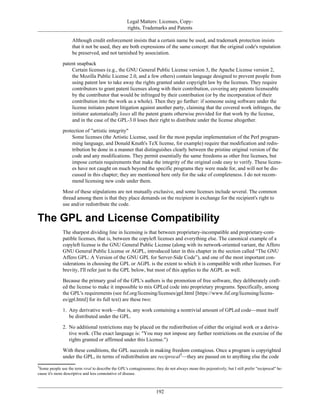 Legal Matters: Licenses, Copy-
rights, Trademarks and Patents
Although credit enforcement insists that a certain name be used, and trademark protection insists
that it not be used, they are both expressions of the same concept: that the original code's reputation
be preserved, and not tarnished by association.
patent snapback
Certain licenses (e.g., the GNU General Public License version 3, the Apache License version 2,
the Mozilla Public License 2.0, and a few others) contain language designed to prevent people from
using patent law to take away the rights granted under copyright law by the licenses. They require
contributors to grant patent licenses along with their contribution, covering any patents licenseable
by the contributor that would be infringed by their contribution (or by the incorporation of their
contribution into the work as a whole). Then they go further: if someone using software under the
license initiates patent litigation against another party, claiming that the covered work infringes, the
initiator automatically loses all the patent grants otherwise provided for that work by the license,
and in the case of the GPL-3.0 loses their right to distribute under the license altogether.
protection of "artistic integrity"
Some licenses (the Artistic License, used for the most popular implementation of the Perl program-
ming language, and Donald Knuth's TeX license, for example) require that modification and redis-
tribution be done in a manner that distinguishes clearly between the pristine original version of the
code and any modifications. They permit essentially the same freedoms as other free licenses, but
impose certain requirements that make the integrity of the original code easy to verify. These licens-
es have not caught on much beyond the specific programs they were made for, and will not be dis-
cussed in this chapter; they are mentioned here only for the sake of completeness. I do not recom-
mend licensing new code under them.
Most of these stipulations are not mutually exclusive, and some licenses include several. The common
thread among them is that they place demands on the recipient in exchange for the recipient's right to
use and/or redistribute the code.
The GPL and License Compatibility
The sharpest dividing line in licensing is that between proprietary-incompatible and proprietary-com-
patible licenses, that is, between the copyleft licenses and everything else. The canonical example of a
copyleft license is the GNU General Public License (along with its network-oriented variant, the Affero
GNU General Public License or AGPL, introduced later in this chapter in the section called “The GNU
Affero GPL: A Version of the GNU GPL for Server-Side Code”), and one of the most important con-
siderations in choosing the GPL or AGPL is the extent to which it is compatible with other licenses. For
brevity, I'll refer just to the GPL below, but most of this applies to the AGPL as well.
Because the primary goal of the GPL's authors is the promotion of free software, they deliberately craft-
ed the license to make it impossible to mix GPLed code into proprietary programs. Specifically, among
the GPL's requirements (see fsf.org/licensing/licenses/gpl.html [https://www.fsf.org/licensing/licens-
es/gpl.html] for its full text) are these two:
1. Any derivative work—that is, any work containing a nontrivial amount of GPLed code—must itself
be distributed under the GPL.
2. No additional restrictions may be placed on the redistribution of either the original work or a deriva-
tive work. (The exact language is: "You may not impose any further restrictions on the exercise of the
rights granted or affirmed under this License.")
With these conditions, the GPL succeeds in making freedom contagious. Once a program is copyrighted
under the GPL, its terms of redistribution are reciprocal3
—they are passed on to anything else the code
3
Some people use the term viral to describe the GPL's contagiousness; they do not always mean this pejoratively, but I still prefer "reciprocal" be-
cause it's more descriptive and less connotative of disease.
192
 