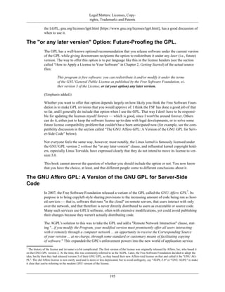 Legal Matters: Licenses, Copy-
rights, Trademarks and Patents
the LGPL, gnu.org/licenses/lgpl.html [https://www.gnu.org/licenses/lgpl.html], has a good discussion of
when to use it.
The "or any later version" Option: Future-Proofing the GPL.
The GPL has a well-known optional recommendation that you release software under the current version
of the GPL while giving downstream recipients the option to redistribute it under any later (i.e., future)
version. The way to offer this option is to put language like this in the license headers (see the section
called “How to Apply a License to Your Software” in Chapter 2, Getting Started) of the actual source
files:
This program is free software: you can redistribute it and/or modify it under the terms
of the GNU General Public License as published by the Free Software Foundation, ei-
ther version 3 of the License, or (at your option) any later version.
(Emphasis added.)
Whether you want to offer that option depends largely on how likely you think the Free Software Foun-
dation is to make GPL revisions that you would approve of. I think the FSF has done a good job of that
so far, and I generally do include that option when I use the GPL. That way I don't have to be responsi-
ble for updating the licenses myself forever — which is good, since I won't be around forever. Others
can do it, either just to keep the software license up-to-date with legal developments, or to solve some
future license compatibility problem that couldn't have been anticipated now (for example, see the com-
patibility discussion in the section called “The GNU Affero GPL: A Version of the GNU GPL for Serv-
er-Side Code” below).
Not everyone feels the same way, however; most notably, the Linux kernel is famously licensed under
the GNU GPL version 2 without the "or any later version" clause, and influential kernel copyright hold-
ers, especially Linus Torvalds, have expressed clearly that they do not intend to move its license to ver-
sion 3.0.
This book cannot answer the question of whether you should include the option or not. You now know
that you have the choice, at least, and that different people come to different conclusions about it.
The GNU Affero GPL: A Version of the GNU GPL for Server-Side
Code
In 2007, the Free Software Foundation released a variant of the GPL called the GNU Affero GPL7
. Its
purpose is to bring copyleft-style sharing provisions to the increasing amount of code being run as host-
ed services — that is, software that runs "in the cloud" on remote servers, that users interact with only
over the network, and that therefore is never directly distributed to users as executable or source code.
Many such services use GPL'd software, often with extensive modifications, yet could avoid publishing
their changes because they weren't actually distributing code.
The AGPL's solution to this was to take the GPL and add a "Remote Network Interaction" clause, stat-
ing "...if you modify the Program, your modified version must prominently offer all users interacting
with it remotely through a computer network ... an opportunity to receive the Corresponding Source
of your version ... at no charge, through some standard or customary means of facilitating copying
of software." This expanded the GPL's enforcement powers into the new world of application service
7
The history of the license and its name is a bit complicated. The first version of the license was originally released by Affero, Inc, who based it
on the GNU GPL version 2. At the time, this was commonly referred to as the AGPL. Later, the Free Software Foundation decided to adopt the
idea, but by then they had released version 3 of their GNU GPL, so they based their new Affero-ized license on that and called it the "GNU AG-
PL". The old Affero license is now rarely used and is more or less deprecated, but to avoid ambiguity, say "AGPL-3.0" or "GNU AGPL" to make
it clear that you're referring to the modern GNU version of the license.
195
 