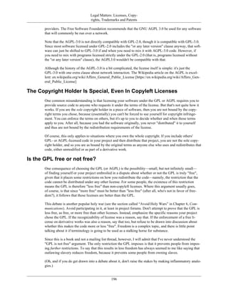 Legal Matters: Licenses, Copy-
rights, Trademarks and Patents
providers. The Free Software Foundation recommends that the GNU AGPL 3.0 be used for any software
that will commonly be run over a network.
Note that the AGPL-3.0 is not directly compatible with GPL-2.0, though it is compatible with GPL-3.0.
Since most software licensed under GPL-2.0 includes the "or any later version" clause anyway, that soft-
ware can just be shifted to GPL-3.0 if and when you need to mix it with AGPL-3.0 code. However, if
you need to mix with programs licensed strictly under the GPL-2.0 (that is, programs licensed without
the "or any later version" clause), the AGPL3.0 wouldn't be compatible with that.
Although the history of the AGPL-3.0 is a bit complicated, the license itself is simple: it's just the
GPL-3.0 with one extra clause about network interaction. The Wikipedia article on the AGPL is excel-
lent: en.wikipedia.org/wiki/Affero_General_Public_License [https://en.wikipedia.org/wiki/Affero_Gen-
eral_Public_License]
The Copyright Holder Is Special, Even In Copyleft Licenses
One common misunderstanding is that licensing your software under the GPL or AGPL requires you to
provide source code to anyone who requests it under the terms of the license. But that's not quite how it
works. If you are the sole copyright holder in a piece of software, then you are not bound by the copy-
right terms you chose, because (essentially) you can't be forced to sue yourself for copyright infringe-
ment. You can enforce the terms on others, but it's up to you to decide whether and when those terms
apply to you. After all, because you had the software originally, you never "distributed" it to yourself
and thus are not bound by the redistribution requirements of the license.
Of course, this only applies to situations where you own the whole copyright. If you include others'
GPL- or AGPL-licensed code in your project and then distribute that project, you are not the sole copy-
right holder, and so you are as bound by the original terms as anyone else who uses and redistributes that
code, either unmodified or as part of a derivative work.
Is the GPL free or not free?
One consequence of choosing the GPL (or AGPL) is the possibility—small, but not infinitely small—
of finding yourself or your project embroiled in a dispute about whether or not the GPL is truly "free",
given that it places some restrictions on how you redistribute the code—namely, the restriction that the
code cannot be distributed under any other license. For some people, the existence of this restriction
means the GPL is therefore "less free" than non-copyleft licenses. Where this argument usually goes,
of course, is that since "more free" must be better than "less free" (after all, who's not in favor of free-
dom?), it follows that those licenses are better than the GPL.
This debate is another popular holy war (see the section called “Avoid Holy Wars” in Chapter 6, Com-
munications). Avoid participating in it, at least in project forums. Don't attempt to prove that the GPL is
less free, as free, or more free than other licenses. Instead, emphasize the specific reasons your project
chose the GPL. If the recognizability of license was a reason, say that. If the enforcement of a free li-
cense on derivative works was also a reason, say that too, but refuse to be drawn into discussion about
whether this makes the code more or less "free". Freedom is a complex topic, and there is little point
talking about it if terminology is going to be used as a stalking horse for substance.
Since this is a book and not a mailing list thread, however, I will admit that I've never understood the
"GPL is not free" argument. The only restriction the GPL imposes is that it prevents people from impos-
ing further restrictions. To say that this results in less freedom has always seemed to me like saying that
outlawing slavery reduces freedom, because it prevents some people from owning slaves.
(Oh, and if you do get drawn into a debate about it, don't raise the stakes by making inflammatory analo-
gies.)
196
 