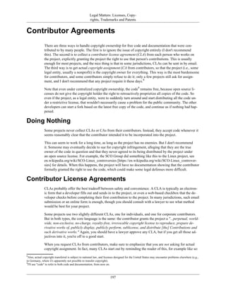 Legal Matters: Licenses, Copy-
rights, Trademarks and Patents
Contributor Agreements
There are three ways to handle copyright ownership for free code and documentation that were con-
tributed to by many people. The first is to ignore the issue of copyright entirely (I don't recommend
this). The second is to collect a contributor license agreement (CLA) from each person who works on
the project, explicitly granting the project the right to use that person's contributions. This is usually
enough for most projects, and the nice thing is that in some jurisdictions, CLAs can be sent in by email.
The third way is to get actual copyright assignment (CA from contributors, so that the project (i.e., some
legal entity, usually a nonprofit) is the copyright owner for everything. This way is the most burdensome
for contributors, and some contributors simply refuse to do it; only a few projects still ask for assign-
ment, and I don't recommend that any project require it these days.8
Note that even under centralized copyright ownership, the code9
remains free, because open source li-
censes do not give the copyright holder the right to retroactively proprietize all copies of the code. So
even if the project, as a legal entity, were to suddenly turn around and start distributing all the code un-
der a restrictive license, that wouldn't necessarily cause a problem for the public community. The other
developers can start a fork based on the latest free copy of the code, and continue as if nothing had hap-
pened.
Doing Nothing
Some projects never collect CLAs or CAs from their contributors. Instead, they accept code whenever it
seems reasonably clear that the contributor intended it to be incorporated into the project.
This can seem to work for a long time, as long as the project has no enemies. But I don't recommend
it. Someone may eventually decide to sue for copyright infringement, alleging that they are the true
owner of the code in question and that they never agreed to its being distributed by the project under
an open source license. For example, the SCO Group did something like this to the Linux project, see
en.wikipedia.org/wiki/SCO-Linux_controversies [https://en.wikipedia.org/wiki/SCO-Linux_controver-
sies] for details. When this happens, the project will have no documentation showing that the contributor
formally granted the right to use the code, which could make some legal defenses more difficult.
Contributor License Agreements
CLAs probably offer the best tradeoff between safety and convenience. A CLA is typically an electron-
ic form that a developer fills out and sends in to the project, or even a web-based checkbox that the de-
veloper checks before completing their first contribution to the project. In many jurisdictions, such email
submission or an online form is enough, though you should consult with a lawyer to see what method
would be best for your project.
Some projects use two slightly different CLAs, one for individuals, and one for corporate contributors.
But in both types, the core language is the same: the contributor grants the project a "...perpetual, world-
wide, non-exclusive, no-charge, royalty-free, irrevocable copyright license to reproduce, prepare de-
rivative works of, publicly display, publicly perform, sublicense, and distribute [the] Contributions and
such derivative works." Again, you should have a lawyer approve any CLA, but if you get all those ad-
jectives into it, you're off to a good start.
When you request CLAs from contributors, make sure to emphasize that you are not asking for actual
copyright assignment. In fact, many CLAs start out by reminding the reader of this, for example like so:
8
Also, actual copyright transferral is subject to national law, and licenses designed for the United States may encounter problems elsewhere (e.g.,
in Germany, where it's apparently not possible to transfer copyright).
9
I'll use "code" to refer to both code and documentation, from now on.
197
 