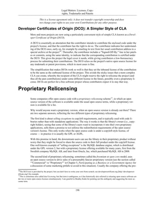 Legal Matters: Licenses, Copy-
rights, Trademarks and Patents
This is a license agreement only; it does not transfer copyright ownership and does
not change your rights to use your own Contributions for any other purpose.
Developer Certificates of Origin (DCO): A Simpler Style of CLA
More and more projects are now using a particularly convenient style of simple CLA known as a Devel-
oper Certificate of Origin (DCO).
A DCO is essentially an attestation that the contributor intends to contribute the enclosed code under the
project's license, and that the contributor has the right to do so. The contributor indicates her understand-
ing of the DCO once, early on, for example by emailing its text from her usual contribution address to a
special archive at the project10
. Thereafter, the contributor includes a "Signed-Off-By:" line in her patch-
es or commits, using the same identity, to indicate that the corresponding contribution is certified under
the DCO. This gives the project the legal cover it needs, while giving contributors a low-bureaucracy
process for submitting their contributions. The DCO relies on the project's native open source license for
any trademark or patent provisions, which in most cases is fine.
The simplification that makes DCOs work so well is that they set the inbound license of the contribution
to be the same as the outbound license of the project. This avoids the sticky issues that a more complex
CLA can create, whereby the recipient of the CLA might reserve the right to relicense the project (and
thus all the past contributions) under some different license in the future, possibly even a proprietary li-
cense. DCOs are perfect for a free software project whose contributors expect it to stay that way.
Proprietary Relicensing
Some companies offer open source code with a proprietary relicensing scheme11
, in which an open
source version of the software is available under the usual open source terms, while a proprietary ver-
sion is available for a fee.
Why would anyone want a proprietary version, when an open source version is already out there? There
are two separate answers, reflecting the two different types of proprietary relicensing.
The first kind is about selling exceptions to copyleft requirements, and is typically used with code li-
braries rather than with standalone applications. The way it works is that the library's owner (i.e., copy-
right holder), seeing that some of the library's users want to incorporate it into their own proprietary
applications, sells them a promise to not enforce the redistribution requirements of the open source
version's license. This only works when the open source code is under a copyleft-style license, of
course — in practice it is usually the GPL or AGPL.
With this promise in hand, the downstream users can use the library in their proprietary product without
worry that they might be forced to share the source code to their full product under the copyleft license.
One well-known example of "selling exceptions" is the MySQL database engine, which is distributed
under the GPL version 2, but with a proprietary license offering available for many years, first from the
Swedish company MySQL AB, and later from Oracle, Inc, which purchased MySQL AB in 2008.
The second kind of proprietary relicensing, sometimes called the freemium or open core model, uses
an open source version to drive sales of a presumably fancier proprietary version (see the section called
“"Commercial" vs "Proprietary"” in Chapter 5, Participating as a Business or a Government Agency for
a discussion of some marketing pitfalls to avoid in this situation). Usually the company offering the pro-
10
The DCO text is provided by the project, but you don't have to write your own from scratch; see developercertificate.org [http://developercer-
tificate.org/] for example.
11
This is sometimes also called dual licensing, but that term is ambiguous, as it has historically also referred to releasing open source software un-
der two or more open source licenses simultaneously. I am grateful to Bradley Kuhn for pointing out this ambiguity and suggesting the more ac-
curate term.
198
 