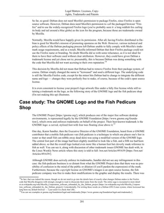 Legal Matters: Licenses, Copy-
rights, Trademarks and Patents
So far, so good: Debian does not need Mozilla's permission to package Firefox, since Firefox is open
source software. However, Debian does need Mozilla's permission to call the packaged browser "Fire-
fox" and to use the widely-recognized Firefox logo (you've probably seen it: a long reddish fox curling
its body and tail around a blue globe) as the icon for the program, because those are trademarks owned
by Mozilla.
Normally, Mozilla would have happily given its permission. After all, having Firefox distributed in De-
bian is good for Mozilla's mission of promoting openness on the Web. However, various technical and
policy effects of the Debian packaging process left Debian unable to fully comply with Mozilla's trade-
mark usage requirements, and as a result, Mozilla informed Debian that their Firefox package could not
use the Firefox name or branding. No doubt Mozilla did so with some reluctance, as it is not ideal for
them to have their software used without clear attribution. However, they could have given Debian a
trademark license and yet chose not to; presumably, this is because Debian was doing something with
the code that Mozilla did not want accruing to their own reputation.14
This decision by Mozilla did not mean that Debian had to remove Firefox from their package system, of
course. Debian simply changed the name to "Iceweasel" and used a different logo. The underlying code
is still the Mozilla Firefox code, except for the minor bits Debian had to change to integrate the different
name and logo — changes they were perfectly free to make, of course, because of the code's open source
license.
It is even consistent to license your project's logo artwork files under a fully free license while still re-
taining a trademark on the logo, as the following story of the GNOME logo and the fish pedicure shop
(I'm not making this up) illustrates.
Case study: The GNOME Logo and the Fish Pedicure
Shop
The GNOME Project [https://gnome.org/], which produces one of the major free software desktop
environments, is represented legally by the GNOME Foundation [https://www.gnome.org/founda-
tion/], which owns and enforces trademarks on behalf of the project. Their best-known trademark is the
GNOME logo: a curved, stylized foot with four toes floating close above it.15
One day, Karen Sandler, then the Executive Director of the GNOME Foundation, heard from a GNOME
contributor that a mobile fish-pedicure van (fish pedicure is a technique in which one places one's feet in
water so that small fish can nibble away dead skin) was using a modified version of the GNOME logo.
The central foot part of the image had been slightly modified to look like a fish, and a fifth toe had been
added above, so that the overall logo looked even more like a human foot but cleverly made reference to
fish as well. You can see it, along with discussion of other trademark issues GNOME has dealt with, in
the Linux Weekly News article where this story is told in full: lwn.net/Articles/491639 [https://lwn.net/
Articles/491639/].
Although GNOME does actively enforce its trademarks, Sandler did not see any infringement in this
case: the fish-pedicure business is so distant from what the GNOME Project does that there was no pos-
sibility of confusion in the mind of the public or dilution (if you'll pardon the expression) of the mark.
Furthermore, because the copyright license on GNOME's images is an open source license, the fish
pedicure company was free to make their modifications to the graphic and display the results. There was
14
In fact, that was indeed the reason, though we do not need to go into the details here of exactly what changes Debian makes to the Firefox
code that Mozilla disagrees with strongly enough to want to dissociate their name from the result. The entire saga is recounted in more detail
at en.wikipedia.org/wiki/Mozilla_Corporation_software_rebranded_by_the_Debian_project [https://en.wikipedia.org/wiki/Mozilla_Corpora-
tion_software_rebranded_by_the_Debian_project]. Coincidentally, I'm writing these words on a Debian GNU/Linux system, where Iceweasel has
long been my default browser — I just used it to check that URL.
15
You can see examples at gnome.org/foundation/legal-and-trademarks [https://www.gnome.org/foundation/legal-and-trademarks/].
201
 