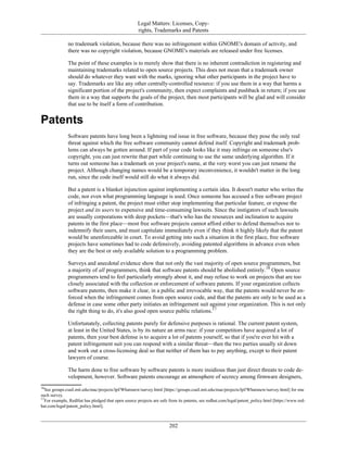 Legal Matters: Licenses, Copy-
rights, Trademarks and Patents
no trademark violation, because there was no infringement within GNOME's domain of activity, and
there was no copyright violation, because GNOME's materials are released under free licenses.
The point of these examples is to merely show that there is no inherent contradiction in registering and
maintaining trademarks related to open source projects. This does not mean that a trademark owner
should do whatever they want with the marks, ignoring what other participants in the project have to
say. Trademarks are like any other centrally-controlled resource: if you use them in a way that harms a
significant portion of the project's community, then expect complaints and pushback in return; if you use
them in a way that supports the goals of the project, then most participants will be glad and will consider
that use to be itself a form of contribution.
Patents
Software patents have long been a lightning rod issue in free software, because they pose the only real
threat against which the free software community cannot defend itself. Copyright and trademark prob-
lems can always be gotten around. If part of your code looks like it may infringe on someone else's
copyright, you can just rewrite that part while continuing to use the same underlying algorithm. If it
turns out someone has a trademark on your project's name, at the very worst you can just rename the
project. Although changing names would be a temporary inconvenience, it wouldn't matter in the long
run, since the code itself would still do what it always did.
But a patent is a blanket injunction against implementing a certain idea. It doesn't matter who writes the
code, nor even what programming language is used. Once someone has accused a free software project
of infringing a patent, the project must either stop implementing that particular feature, or expose the
project and its users to expensive and time-consuming lawsuits. Since the instigators of such lawsuits
are usually corporations with deep pockets—that's who has the resources and inclination to acquire
patents in the first place—most free software projects cannot afford either to defend themselves nor to
indemnify their users, and must capitulate immediately even if they think it highly likely that the patent
would be unenforceable in court. To avoid getting into such a situation in the first place, free software
projects have sometimes had to code defensively, avoiding patented algorithms in advance even when
they are the best or only available solution to a programming problem.
Surveys and anecdotal evidence show that not only the vast majority of open source programmers, but
a majority of all programmers, think that software patents should be abolished entirely.16
Open source
programmers tend to feel particularly strongly about it, and may refuse to work on projects that are too
closely associated with the collection or enforcement of software patents. If your organization collects
software patents, then make it clear, in a public and irrevocable way, that the patents would never be en-
forced when the infringement comes from open source code, and that the patents are only to be used as a
defense in case some other party initiates an infringement suit against your organization. This is not only
the right thing to do, it's also good open source public relations.17
Unfortunately, collecting patents purely for defensive purposes is rational. The current patent system,
at least in the United States, is by its nature an arms race: if your competitors have acquired a lot of
patents, then your best defense is to acquire a lot of patents yourself, so that if you're ever hit with a
patent infringement suit you can respond with a similar threat—then the two parties usually sit down
and work out a cross-licensing deal so that neither of them has to pay anything, except to their patent
lawyers of course.
The harm done to free software by software patents is more insidious than just direct threats to code de-
velopment, however. Software patents encourage an atmosphere of secrecy among firmware designers,
16
See groups.csail.mit.edu/mac/projects/lpf/Whatsnew/survey.html [https://groups.csail.mit.edu/mac/projects/lpf/Whatsnew/survey.html] for one
such survey.
17
For example, RedHat has pledged that open source projects are safe from its patents, see redhat.com/legal/patent_policy.html [https://www.red-
hat.com/legal/patent_policy.html].
202
 