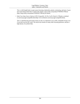 Legal Matters: Licenses, Copy-
rights, Trademarks and Patents
This is a full-length book on open source licensing, trademarks, patents, contracting, and more. It goes
into much deeper detail than I could in this chapter. shop.oreilly.com/product/9780596517960.do
[http://shop.oreilly.com/product/9780596517960.do] for details.
• Make Your Open Source Software GPL-Compatible. Or Else. by Dr. David A. Wheeler, at dwheel-
er.com/essays/gpl-compatible.html [http://www.dwheeler.com/essays/gpl-compatible.html].
This is a detailed and well-written article on why it is important to use a GPL-compatible license even
if you don't use the GPL itself. The article also touches on many other licensing questions, and has a
high density of excellent links.
204
 