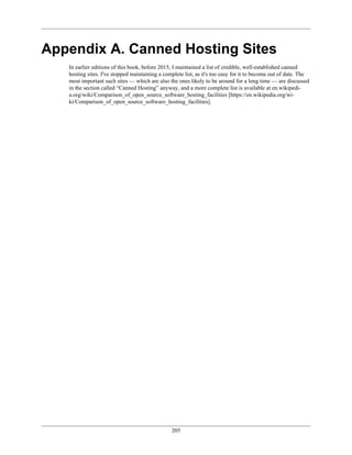 Appendix A. Canned Hosting Sites
In earlier editions of this book, before 2015, I maintained a list of credible, well-established canned
hosting sites. I've stopped maintaining a complete list, as it's too easy for it to become out of date. The
most important such sites — which are also the ones likely to be around for a long time — are discussed
in the section called “Canned Hosting” anyway, and a more complete list is available at en.wikipedi-
a.org/wiki/Comparison_of_open_source_software_hosting_facilities [https://en.wikipedia.org/wi-
ki/Comparison_of_open_source_software_hosting_facilities].
205
 
