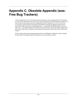 Appendix C. Obsolete Appendix (was:
Free Bug Trackers)
I used to maintain here a list of all the open source bug trackers I knew anything about, with comments
on some of them. Bug trackers are still an active area of development and experimentation, perhaps even
more so than version control systems (see Appendix B, Obsolete Appendix (was: Free Version Con-
trol Systems)), and I've found it increasingly unsustainable to maintain an appendix that stays up-to-
date with the field. While I have personal preferences — I particularly like Redmine [http://www.red-
mine.org/] — the important thing is that whatever tracker you choose, it have the features needed to sup-
port an active open source community; those features are discussed in detail in the section called “Bug
Tracker”.
For lists of bug trackers and comparisons between them, try Wikipedia: Comparison of Issue Tracking
Systems [https://en.wikipedia.org/wiki/Comparison_of_issue-tracking_systems].
207
 