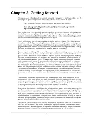 Chapter 2. Getting Started
The classic model of how free software projects get started was supplied by Eric Raymond, in a now-fa-
mous paper on open source processes entitled The Cathedral and the Bazaar. He wrote:
Every good work of software starts by scratching a developer's personal itch.
(from catb.org/~esr/writings/cathedral-bazaar/ [http://www.catb.org/~esr/writ-
ings/cathedral-bazaar/] )
Note that Raymond wasn't saying that open source projects happen only when some individual gets an
itch. Rather, he was saying that good software results when the programmer has a personal interest in
seeing the problem solved; the relevance of this to free software was that a personal itch happened to be
the most frequent motivation for starting a free software project.
This is still how most free software projects are started, but less so now than in 1997, when Raymond
wrote those words. Today, we have the phenomenon of organizations—for-profit corporations, govern-
ments, non-profits, etc—starting large, centrally-conceived open source projects from scratch. The lone
programmer, banging out some code to solve a local problem and then realizing the result has wider ap-
plicability, is still the source of much new free software, but is not the only story.
Raymond's point is still insightful, however. The essential condition is that the producers of the software
have a direct interest in its success, usually because they use it themselves or work directly with peo-
ple who use it. If the software doesn't do what it's supposed to do, the person or organization producing
it will feel the dissatisfaction in their daily work. For example, the open source software developed by
the Kuali Foundation (kuali.org [https://www.kuali.org/]), used by educational institutions to manage
their finances, research grants, HR systems, student information, etc, can hardly be said to scratch any
individual programmer's personal itch. It scratches an institutional itch. But that itch arises directly from
the experiences of the institutions concerned, and therefore if the project fails to satisfy them, they will
know. This arrangement produces good software because the feedback loop flows in the right direction.
The program isn't being written to be sold to someone else so they can solve their problem. It's being
written to solve one's own problem, and then shared with everyone, much as though the problem were a
disease and the software were medicine whose distribution is meant to completely eradicate the epidem-
ic.
This chapter is about how to introduce a new free software project to the world, but many of its rec-
ommendations would sound familiar to a health organization distributing medicine. The goals are very
similar: you want to make it clear what the medicine does, get it into the hands of the right people, and
make sure that those who receive it know how to use it. But with software, you also want to entice some
of the recipients into joining the ongoing research effort to improve the medicine.
Free software distribution is a twofold task. The software needs to acquire users, and to acquire develop-
ers. These two needs are not necessarily in conflict, but they do add some complexity to a project's ini-
tial presentation. Some information is useful for both audiences, some is useful only for one or the other.
Both kinds of information should subscribe to the principle of scaled presentation; that is, the degree of
detail presented at each stage should correspond to the amount of time and effort put in by the reader at
that stage. More effort should always result in more reward. When the two do not correlate tightly, peo-
ple may quickly lose faith and stop investing effort.
The corollary to this is that appearances matter. Programmers, in particular, often don't like to believe
this. Their love of substance over form is almost a point of professional pride. It's no accident that so
many programmers exhibit an antipathy for marketing and public relations work, nor that professional
graphic designers are often horrified at the designs programmers come up with on their own.
11
 