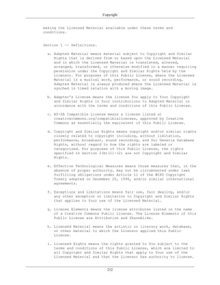 Copyright
making the Licensed Material available under these terms and
conditions.
Section 1 -- Definitions.
a. Adapted Material means material subject to Copyright and Similar
Rights that is derived from or based upon the Licensed Material
and in which the Licensed Material is translated, altered,
arranged, transformed, or otherwise modified in a manner requiring
permission under the Copyright and Similar Rights held by the
Licensor. For purposes of this Public License, where the Licensed
Material is a musical work, performance, or sound recording,
Adapted Material is always produced where the Licensed Material is
synched in timed relation with a moving image.
b. Adapter's License means the license You apply to Your Copyright
and Similar Rights in Your contributions to Adapted Material in
accordance with the terms and conditions of this Public License.
c. BY-SA Compatible License means a license listed at
creativecommons.org/compatiblelicenses, approved by Creative
Commons as essentially the equivalent of this Public License.
d. Copyright and Similar Rights means copyright and/or similar rights
closely related to copyright including, without limitation,
performance, broadcast, sound recording, and Sui Generis Database
Rights, without regard to how the rights are labeled or
categorized. For purposes of this Public License, the rights
specified in Section 2(b)(1)-(2) are not Copyright and Similar
Rights.
e. Effective Technological Measures means those measures that, in the
absence of proper authority, may not be circumvented under laws
fulfilling obligations under Article 11 of the WIPO Copyright
Treaty adopted on December 20, 1996, and/or similar international
agreements.
f. Exceptions and Limitations means fair use, fair dealing, and/or
any other exception or limitation to Copyright and Similar Rights
that applies to Your use of the Licensed Material.
g. License Elements means the license attributes listed in the name
of a Creative Commons Public License. The License Elements of this
Public License are Attribution and ShareAlike.
h. Licensed Material means the artistic or literary work, database,
or other material to which the Licensor applied this Public
License.
i. Licensed Rights means the rights granted to You subject to the
terms and conditions of this Public License, which are limited to
all Copyright and Similar Rights that apply to Your use of the
Licensed Material and that the Licensor has authority to license.
212
 