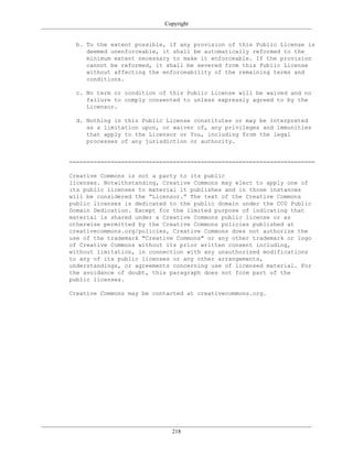 Copyright
b. To the extent possible, if any provision of this Public License is
deemed unenforceable, it shall be automatically reformed to the
minimum extent necessary to make it enforceable. If the provision
cannot be reformed, it shall be severed from this Public License
without affecting the enforceability of the remaining terms and
conditions.
c. No term or condition of this Public License will be waived and no
failure to comply consented to unless expressly agreed to by the
Licensor.
d. Nothing in this Public License constitutes or may be interpreted
as a limitation upon, or waiver of, any privileges and immunities
that apply to the Licensor or You, including from the legal
processes of any jurisdiction or authority.
=======================================================================
Creative Commons is not a party to its public
licenses. Notwithstanding, Creative Commons may elect to apply one of
its public licenses to material it publishes and in those instances
will be considered the “Licensor.” The text of the Creative Commons
public licenses is dedicated to the public domain under the CC0 Public
Domain Dedication. Except for the limited purpose of indicating that
material is shared under a Creative Commons public license or as
otherwise permitted by the Creative Commons policies published at
creativecommons.org/policies, Creative Commons does not authorize the
use of the trademark "Creative Commons" or any other trademark or logo
of Creative Commons without its prior written consent including,
without limitation, in connection with any unauthorized modifications
to any of its public licenses or any other arrangements,
understandings, or agreements concerning use of licensed material. For
the avoidance of doubt, this paragraph does not form part of the
public licenses.
Creative Commons may be contacted at creativecommons.org.
218
 