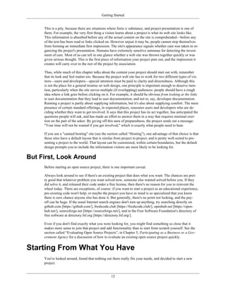Getting Started
This is a pity, because there are situations where form is substance, and project presentation is one of
them. For example, the very first thing a visitor learns about a project is what its web site looks like.
This information is absorbed before any of the actual content on the site is comprehended—before any
of the text has been read or links clicked on. However unjust it may be, people cannot stop themselves
from forming an immediate first impression. The site's appearance signals whether care was taken in or-
ganizing the project's presentation. Humans have extremely sensitive antennae for detecting the invest-
ment of care. Most of us can tell in one glance whether a web site was thrown together quickly or was
given serious thought. This is the first piece of information your project puts out, and the impression it
creates will carry over to the rest of the project by association.
Thus, while much of this chapter talks about the content your project should start out with, remember
that its look and feel matter too. Because the project web site has to work for two different types of vis-
itors—users and developers—special attention must be paid to clarity and directedness. Although this
is not the place for a general treatise on web design, one principle is important enough to deserve men-
tion, particularly when the site serves multiple (if overlapping) audiences: people should have a rough
idea where a link goes before clicking on it. For example, it should be obvious from looking at the links
to user documentation that they lead to user documentation, and not to, say, developer documentation.
Running a project is partly about supplying information, but it's also about supplying comfort. The mere
presence of certain standard offerings, in expected places, reassures users and developers who are de-
ciding whether they want to get involved. It says that this project has its act together, has anticipated the
questions people will ask, and has made an effort to answer them in a way that requires minimal exer-
tion on the part of the asker. By giving off this aura of preparedness, the project sends out a message:
"Your time will not be wasted if you get involved," which is exactly what people need to hear.
If you use a "canned hosting" site (see the section called “Hosting”), one advantage of that choice is that
those sites have a default layout that is similar from project to project, and is pretty well-suited to pre-
senting a project to the world. That layout can be customized, within certain boundaries, but the default
design prompts you to include the information visitors are most likely to be looking for.
But First, Look Around
Before starting an open source project, there is one important caveat:
Always look around to see if there's an existing project that does what you want. The chances are pret-
ty good that whatever problem you want solved now, someone else wanted solved before you. If they
did solve it, and released their code under a free license, then there's no reason for you to reinvent the
wheel today. There are exceptions, of course: if you want to start a project as an educational experience,
pre-existing code won't help; or maybe the project you have in mind is so specialized that you know
there is zero chance anyone else has done it. But generally, there's no point not looking, and the pay-
off can be huge. If the usual Internet search engines don't turn up anything, try searching directly on
github.com [https://github.com/], freshcode.club [https://freshcode.club/], openhub.net [https://open-
hub.net/], sourceforge.net [https://sourceforge.net/], and in the Free Software Foundation's directory of
free software at directory.fsf.org [https://directory.fsf.org/].
Even if you don't find exactly what you were looking for, you might find something so close that it
makes more sense to join that project and add functionality than to start from scratch yourself. See the
section called “Evaluating Open Source Projects”, in Chapter 5, Participating as a Business or a Gov-
ernment Agency for a discussion of how to evaluate an existing open source project quickly.
Starting From What You Have
You've looked around, found that nothing out there really fits your needs, and decided to start a new
project.
12
 