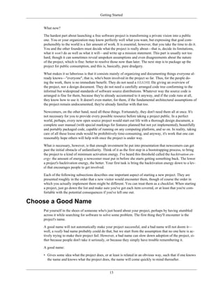 Getting Started
What now?
The hardest part about launching a free software project is transforming a private vision into a public
one. You or your organization may know perfectly well what you want, but expressing that goal com-
prehensibly to the world is a fair amount of work. It is essential, however, that you take the time to do it.
You and the other founders must decide what the project is really about—that is, decide its limitations,
what it won't do as well as what it will—and write up a mission statement. This part is usually not too
hard, though it can sometimes reveal unspoken assumptions and even disagreements about the nature
of the project, which is fine: better to resolve those now than later. The next step is to package up the
project for public consumption, and this is, basically, pure drudgery.
What makes it so laborious is that it consists mainly of organizing and documenting things everyone al-
ready knows—"everyone", that is, who's been involved in the project so far. Thus, for the people do-
ing the work, there is no immediate benefit. They do not need a README file giving an overview of
the project, nor a design document. They do not need a carefully arranged code tree conforming to the
informal but widespread standards of software source distributions. Whatever way the source code is
arranged is fine for them, because they're already accustomed to it anyway, and if the code runs at all,
they know how to use it. It doesn't even matter, for them, if the fundamental architectural assumptions of
the project remain undocumented; they're already familiar with that too.
Newcomers, on the other hand, need all these things. Fortunately, they don't need them all at once. It's
not necessary for you to provide every possible resource before taking a project public. In a perfect
world, perhaps, every new open source project would start out life with a thorough design document, a
complete user manual (with special markings for features planned but not yet implemented), beautifully
and portably packaged code, capable of running on any computing platform, and so on. In reality, taking
care of all these loose ends would be prohibitively time-consuming, and anyway, it's work that one can
reasonably hope others will help with once the project is under way.
What is necessary, however, is that enough investment be put into presentation that newcomers can get
past the initial obstacle of unfamiliarity. Think of it as the first step in a bootstrapping process, to bring
the project to a kind of minimum activation energy. I've heard this threshold called the hacktivation en-
ergy: the amount of energy a newcomer must put in before she starts getting something back. The lower
a project's hacktivation energy, the better. Your first task is bring the hacktivation energy down to a lev-
el that encourages people to get involved.
Each of the following subsections describes one important aspect of starting a new project. They are
presented roughly in the order that a new visitor would encounter them, though of course the order in
which you actually implement them might be different. You can treat them as a checklist. When starting
a project, just go down the list and make sure you've got each item covered, or at least that you're com-
fortable with the potential consequences if you've left one out.
Choose a Good Name
Put yourself in the shoes of someone who's just heard about your project, perhaps by having stumbled
across it while searching for software to solve some problem. The first thing they'll encounter is the
project's name.
A good name will not automatically make your project successful, and a bad name will not doom it—
well, a really bad name probably could do that, but we start from the assumption that no one here is ac-
tively trying to make their project fail. However, a bad name can slow down adoption of the project, ei-
ther because people don't take it seriously, or because they simply have trouble remembering it.
A good name:
• Gives some idea what the project does, or at least is related in an obvious way, such that if one knows
the name and knows what the project does, the name will come quickly to mind thereafter.
13
 
