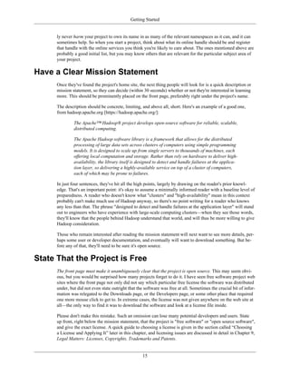 Getting Started
ly never harm your project to own its name in as many of the relevant namespaces as it can, and it can
sometimes help. So when you start a project, think about what its online handle should be and register
that handle with the online services you think you're likely to care about. The ones mentioned above are
probably a good initial list, but you may know others that are relevant for the particular subject area of
your project.
Have a Clear Mission Statement
Once they've found the project's home site, the next thing people will look for is a quick description or
mission statement, so they can decide (within 30 seconds) whether or not they're interested in learning
more. This should be prominently placed on the front page, preferably right under the project's name.
The description should be concrete, limiting, and above all, short. Here's an example of a good one,
from hadoop.apache.org [https://hadoop.apache.org/]:
The Apache™ Hadoop® project develops open-source software for reliable, scalable,
distributed computing.
The Apache Hadoop software library is a framework that allows for the distributed
processing of large data sets across clusters of computers using simple programming
models. It is designed to scale up from single servers to thousands of machines, each
offering local computation and storage. Rather than rely on hardware to deliver high-
availability, the library itself is designed to detect and handle failures at the applica-
tion layer, so delivering a highly-available service on top of a cluster of computers,
each of which may be prone to failures.
In just four sentences, they've hit all the high points, largely by drawing on the reader's prior knowl-
edge. That's an important point: it's okay to assume a minimally informed reader with a baseline level of
preparedness. A reader who doesn't know what "clusters" and "high-availability" mean in this context
probably can't make much use of Hadoop anyway, so there's no point writing for a reader who knows
any less than that. The phrase "designed to detect and handle failures at the application layer" will stand
out to engineers who have experience with large-scale computing clusters—when they see those words,
they'll know that the people behind Hadoop understand that world, and will thus be more willing to give
Hadoop consideration.
Those who remain interested after reading the mission statement will next want to see more details, per-
haps some user or developer documentation, and eventually will want to download something. But be-
fore any of that, they'll need to be sure it's open source.
State That the Project is Free
The front page must make it unambiguously clear that the project is open source. This may seem obvi-
ous, but you would be surprised how many projects forget to do it. I have seen free software project web
sites where the front page not only did not say which particular free license the software was distributed
under, but did not even state outright that the software was free at all. Sometimes the crucial bit of infor-
mation was relegated to the Downloads page, or the Developers page, or some other place that required
one more mouse click to get to. In extreme cases, the license was not given anywhere on the web site at
all—the only way to find it was to download the software and look at a license file inside.
Please don't make this mistake. Such an omission can lose many potential developers and users. State
up front, right below the mission statement, that the project is "free software" or "open source software",
and give the exact license. A quick guide to choosing a license is given in the section called “Choosing
a License and Applying It” later in this chapter, and licensing issues are discussed in detail in Chapter 9,
Legal Matters: Licenses, Copyrights, Trademarks and Patents.
15
 