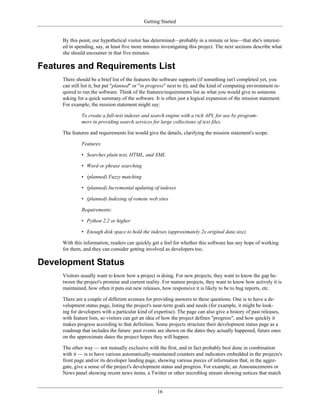 Getting Started
By this point, our hypothetical visitor has determined—probably in a minute or less—that she's interest-
ed in spending, say, at least five more minutes investigating this project. The next sections describe what
she should encounter in that five minutes.
Features and Requirements List
There should be a brief list of the features the software supports (if something isn't completed yet, you
can still list it, but put "planned" or "in progress" next to it), and the kind of computing environment re-
quired to run the software. Think of the features/requirements list as what you would give to someone
asking for a quick summary of the software. It is often just a logical expansion of the mission statement.
For example, the mission statement might say:
To create a full-text indexer and search engine with a rich API, for use by program-
mers in providing search services for large collections of text files.
The features and requirements list would give the details, clarifying the mission statement's scope:
Features:
• Searches plain text, HTML, and XML
• Word or phrase searching
• (planned) Fuzzy matching
• (planned) Incremental updating of indexes
• (planned) Indexing of remote web sites
Requirements:
• Python 2.2 or higher
• Enough disk space to hold the indexes (approximately 2x original data size)
With this information, readers can quickly get a feel for whether this software has any hope of working
for them, and they can consider getting involved as developers too.
Development Status
Visitors usually want to know how a project is doing. For new projects, they want to know the gap be-
tween the project's promise and current reality. For mature projects, they want to know how actively it is
maintained, how often it puts out new releases, how responsive it is likely to be to bug reports, etc.
There are a couple of different avenues for providing answers to these questions. One is to have a de-
velopment status page, listing the project's near-term goals and needs (for example, it might be look-
ing for developers with a particular kind of expertise). The page can also give a history of past releases,
with feature lists, so visitors can get an idea of how the project defines "progress", and how quickly it
makes progress according to that definition. Some projects structure their development status page as a
roadmap that includes the future: past events are shown on the dates they actually happened, future ones
on the approximate dates the project hopes they will happen.
The other way — not mutually exclusive with the first, and in fact probably best done in combination
with it — is to have various automatically-maintained counters and indicators embedded in the projects's
front page and/or its developer landing page, showing various pieces of information that, in the aggre-
gate, give a sense of the project's development status and progress. For example, an Announcements or
News panel showing recent news items, a Twitter or other microblog stream showing notices that match
16
 