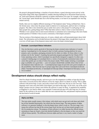 Getting Started
the project's designated hashtags, a timeline of recent releases, a panel showing recent activity in the
bug tracker (bugs filed, bugs responded to), another showing mailing list or discussion forum activity,
etc. Each such indicator should be a gateway to further information of its type: for example, clicking on
the "recent bugs" panel should take one to the full bug tracker, or at least to an expanded view into bug
tracker activity.
Really, there are two slightly different meanings of "development status" being conflated here. One is
the formal sense: where does the project stand in relation to its stated goals, and how fast is it making
progress. The other is less formal but just as useful: how active is this project? Is stuff going on? Are
there people here, getting things done? Often that latter notion is what a visitor is most interested in.
Whether or not a project met its most recent milestone is sometimes not as interesting as the more funda-
mental question of whether it has an active community of developers around it.
The two notions of development status are, of course, related, and a well-presented project shows both
kinds. The information can be divided between the project's front page (show enough there to give an
overview of both types of development status) and a more developer-oriented page.
Example: Launchpad Status Indicators
One site that does a pretty good job of showing developer-oriented status indicators is Launch-
pad.net. Launchpad.net is a bit unusual in that it is both a primary hosting platform for some
projects, and a secondary, packaging-oriented site for others (or rather, for those others it is the
primary site for the "project" of getting that particular program packaged for the Ubuntu GNU/
Linux operating system, which Launchpad was specifically designed to support). In either case,
a project's landing page on Launchpad shows a variety of automatically-maintained status indi-
cators that quickly give an idea of where the project stands. While simply imitating a Launchpad
page is probably not a good idea — your own project should think carefully about what its best
development status indicators are — Launchpad project pages do provide some good examples of
the possibilities. Start from the top of a project page there and scroll down: launchpad.net/drizzle
[https://launchpad.net/drizzle]. or launchpad.net/inkscape [https://launchpad.net/inkscape], to pick
two at random.
Development status should always reflect reality.
Don't be afraid of looking unready, and never give in to the temptation to inflate or hype the develop-
ment status. Everyone knows that software evolves by stages; there's no shame in saying "This is alpha
software with known bugs. It runs, and works at least some of the time, but use at your own risk." Such
language won't scare away the kinds of developers you need at that stage. As for users, one of the worst
things a project can do is attract users before the software is ready for them. A reputation for instability
or bugginess is very hard to shake, once acquired. Conservativism pays off in the long run; it's always
better for the software to be more stable than the user expected than less, and pleasant surprises produce
the best kind of word-of-mouth.
Alpha and Beta
The term alpha usually means a first release, with which users can get real work done and which
has all the intended functionality, but which also has known bugs. The main purpose of alpha
software is to generate feedback, so the developers know what to work on. The next stage, beta,
means the software has had all the serious bugs fixed, but has not yet been tested enough to cer-
tify for production release. The purpose of beta software is to either become the official release,
assuming no bugs are found, or provide detailed feedback to the developers so they can reach the
official release quickly. The difference between alpha and beta is very much a matter of judge-
ment.
17
 