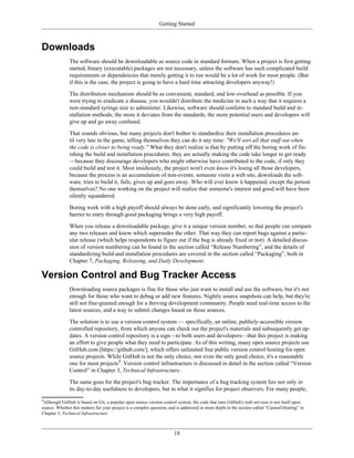 Getting Started
Downloads
The software should be downloadable as source code in standard formats. When a project is first getting
started, binary (executable) packages are not necessary, unless the software has such complicated build
requirements or dependencies that merely getting it to run would be a lot of work for most people. (But
if this is the case, the project is going to have a hard time attracting developers anyway!)
The distribution mechanism should be as convenient, standard, and low-overhead as possible. If you
were trying to eradicate a disease, you wouldn't distribute the medicine in such a way that it requires a
non-standard syringe size to administer. Likewise, software should conform to standard build and in-
stallation methods; the more it deviates from the standards, the more potential users and developers will
give up and go away confused.
That sounds obvious, but many projects don't bother to standardize their installation procedures un-
til very late in the game, telling themselves they can do it any time: "We'll sort all that stuff out when
the code is closer to being ready." What they don't realize is that by putting off the boring work of fin-
ishing the build and installation procedures, they are actually making the code take longer to get ready
—because they discourage developers who might otherwise have contributed to the code, if only they
could build and test it. Most insidiously, the project won't even know it's losing all those developers,
because the process is an accumulation of non-events: someone visits a web site, downloads the soft-
ware, tries to build it, fails, gives up and goes away. Who will ever know it happened, except the person
themselves? No one working on the project will realize that someone's interest and good will have been
silently squandered.
Boring work with a high payoff should always be done early, and significantly lowering the project's
barrier to entry through good packaging brings a very high payoff.
When you release a downloadable package, give it a unique version number, so that people can compare
any two releases and know which supersedes the other. That way they can report bugs against a partic-
ular release (which helps respondents to figure out if the bug is already fixed or not). A detailed discus-
sion of version numbering can be found in the section called “Release Numbering”, and the details of
standardizing build and installation procedures are covered in the section called “Packaging”, both in
Chapter 7, Packaging, Releasing, and Daily Development.
Version Control and Bug Tracker Access
Downloading source packages is fine for those who just want to install and use the software, but it's not
enough for those who want to debug or add new features. Nightly source snapshots can help, but they're
still not fine-grained enough for a thriving development community. People need real-time access to the
latest sources, and a way to submit changes based on those sources.
The solution is to use a version control system — specifically, an online, publicly-accessible version
controlled repository, from which anyone can check out the project's materials and subsequently get up-
dates. A version control repository is a sign—to both users and developers—that this project is making
an effort to give people what they need to participate. As of this writing, many open source projects use
GitHub.com [https://github.com/], which offers unlimited free public version control hosting for open
source projects. While GitHub is not the only choice, nor even the only good choice, it's a reasonable
one for most projects4
. Version control infrastructure is discussed in detail in the section called “Version
Control” in Chapter 3, Technical Infrastructure.
The same goes for the project's bug tracker. The importance of a bug tracking system lies not only in
its day-to-day usefulness to developers, but in what it signifies for project observers. For many people,
4
Although GitHub is based on Git, a popular open source version control system, the code that runs GitHub's web services is not itself open
source. Whether this matters for your project is a complex question, and is addressed in more depth in the section called “Canned Hosting” in
Chapter 3, Technical Infrastructure
18
 