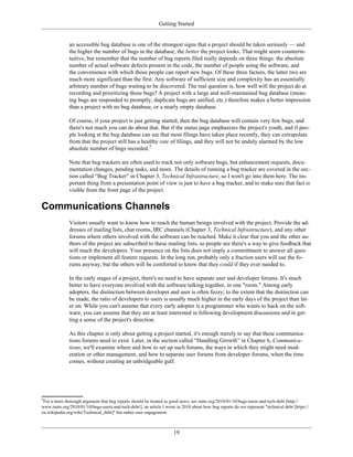 Getting Started
an accessible bug database is one of the strongest signs that a project should be taken seriously — and
the higher the number of bugs in the database, the better the project looks. That might seem counterin-
tuitive, but remember that the number of bug reports filed really depends on three things: the absolute
number of actual software defects present in the code, the number of people using the software, and
the convenience with which those people can report new bugs. Of these three factors, the latter two are
much more significant than the first. Any software of sufficient size and complexity has an essentially
arbitrary number of bugs waiting to be discovered. The real question is, how well will the project do at
recording and prioritizing those bugs? A project with a large and well-maintained bug database (mean-
ing bugs are responded to promptly, duplicate bugs are unified, etc.) therefore makes a better impression
than a project with no bug database, or a nearly empty database.
Of course, if your project is just getting started, then the bug database will contain very few bugs, and
there's not much you can do about that. But if the status page emphasizes the project's youth, and if peo-
ple looking at the bug database can see that most filings have taken place recently, they can extrapolate
from that the project still has a healthy rate of filings, and they will not be unduly alarmed by the low
absolute number of bugs recorded.5
Note that bug trackers are often used to track not only software bugs, but enhancement requests, docu-
mentation changes, pending tasks, and more. The details of running a bug tracker are covered in the sec-
tion called “Bug Tracker” in Chapter 3, Technical Infrastructure, so I won't go into them here. The im-
portant thing from a presentation point of view is just to have a bug tracker, and to make sure that fact is
visible from the front page of the project.
Communications Channels
Visitors usually want to know how to reach the human beings involved with the project. Provide the ad-
dresses of mailing lists, chat rooms, IRC channels (Chapter 3, Technical Infrastructure), and any other
forums where others involved with the software can be reached. Make it clear that you and the other au-
thors of the project are subscribed to these mailing lists, so people see there's a way to give feedback that
will reach the developers. Your presence on the lists does not imply a committment to answer all ques-
tions or implement all feature requests. In the long run, probably only a fraction users will use the fo-
rums anyway, but the others will be comforted to know that they could if they ever needed to.
In the early stages of a project, there's no need to have separate user and developer forums. It's much
better to have everyone involved with the software talking together, in one "room." Among early
adopters, the distinction between developer and user is often fuzzy; to the extent that the distinction can
be made, the ratio of developers to users is usually much higher in the early days of the project than lat-
er on. While you can't assume that every early adopter is a programmer who wants to hack on the soft-
ware, you can assume that they are at least interested in following development discussions and in get-
ting a sense of the project's direction.
As this chapter is only about getting a project started, it's enough merely to say that these communica-
tions forums need to exist. Later, in the section called “Handling Growth” in Chapter 6, Communica-
tions, we'll examine where and how to set up such forums, the ways in which they might need mod-
eration or other management, and how to separate user forums from developer forums, when the time
comes, without creating an unbridgeable gulf.
5
For a more thorough argument that bug reports should be treated as good news, see rants.org/2010/01/10/bugs-users-and-tech-debt [http://
www.rants.org/2010/01/10/bugs-users-and-tech-debt/], an article I wrote in 2010 about how bug reports do not represent "technical debt [https://
en.wikipedia.org/wiki/Technical_debt]" but rather user engagement.
19
 