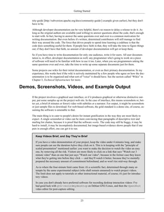 Getting Started
nity-guide [http://subversion.apache.org/docs/community-guide/] example given earlier), but they don't
have to be.
Although developer documentation can be very helpful, there's no reason to delay a release to do it. As
long as the original authors are available (and willing) to answer questions about the code, that's enough
to start with. In fact, having to answer the same questions over and over is a common motivation for
writing documentation. But even before it's written, determined contributors will still manage to find
their way around the code. The force that drives people to spend time learning a codebase is that the
code does something useful for them. If people have faith in that, they will take the time to figure things
out; if they don't have that faith, no amount of developer documentation will get or keep them.
So if you have time to write documentation for only one audience, write it for users. All user documen-
tation is, in effect, developer documentation as well; any programmer who's going to work on a piece
of software will need to be familiar with how to use it too. Later, when you see programmers asking the
same questions over and over, take the time to write up some separate documents just for them.
Some projects use wikis for their initial documentation, or even as their primary documentation. In my
experience, this works best if the wiki is actively maintained by a few people who agree on how the doc-
umentation is to be organized and what sort of "voice" it should have. See the section called “Wikis” in
Chapter 3, Technical Infrastructure for more.
Demos, Screenshots, Videos, and Example Output
If the project involves a graphical user interface, or if it produces graphical or otherwise distinctive out-
put, put some samples up on the project web site. In the case of interface, this means screenshots or, bet-
ter yet, a brief (4 minutes or fewer) video with subtitles or a narrator. For output, it might be screenshots
or just sample files to download. For web-based software, the gold standard is a demo site, of course, as-
suming the software is amenable to that.
The main thing is to cater to people's desire for instant gratification in the way they are most likely to
expect. A single screenshot or video can be more convincing than paragraphs of descriptive text and
mailing list chatter, because it is proof that the software works. The code may still be buggy, it may be
hard to install, it may be incompletely documented, but image-based evidence shows people that if one
puts in enough effort, one can get it to run.
Keep Videos Brief, and Say They're Brief
If you have a video demonstration of your project, keep the video under 4 minutes long, and make
sure people can see the duration before they click on it. This is in keeping with the "principle of
scaled presentation" mentioned earlier: you want to make the decision to watch the video an easy
one, by removing all the risk. Visitors are more likely to click on a link that says "Watch our 3
minute video" than on one that just says "Watch our video", because in the former case they know
what they're getting into before they click — and they'll watch it better, because they've mentally
prepared the necessary amount of commitment beforehand, and so won't tire mid-way through.
As to where the four-minute limit came from: it's a scientific fact, determined through many at-
tempts by the same experimental subject (who shall remain unnamed) to watch project videos.
The limit does not apply to tutorials or other instructional material, of course; it's just for introduc-
tory videos.
In case you don't already have preferred software for recording desktop interaction videos: I've
had good luck with gtk-recordmydesktop on Debian GNU/Linux, and then the OpenShot
video editor for post-capture editing.
23
 