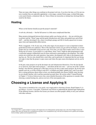 Getting Started
There are many other things you could put on the project web site, if you have the time, or if for one rea-
son or another they are especially appropriate: a news page, a project history page, a related links page,
a site-search feature, a donations link, etc. None of these are necessities at startup time, but keep them in
mind for the future.
Hosting
Where on the Internet should you put the project's materials?
A web site, obviously — but the full answer is a little more complicated than that.
Many projects distinguish between their primary public user-facing web site — the one with the pret-
ty pictures and the "About" page and the gentle introductions and videos and guided tours and all that
stuff — and their developers' site, where everything's grungy and full of closely-spaced text in mono-
space fonts and impenetrable abbreviations.
Well, I exaggerate. A bit. In any case, in the early stages of your project it is not so important to distin-
guish between these two audiences. Most of the interested visitors you get will be developers, or at least
people who are comfortable trying out new code. Over time, you may find it makes sense to have a user-
facing site (of course, if your project is a code library, those "users" might be other programmers) and
a somewhat separate collaboration area for those interested in participating in development. The collab-
oration site would have the code repository, bug tracker, development wiki, links to development mail-
ing lists, etc. The two sites should link to each other, and in particular it's important that the user-facing
site make it clear that the project is open source and where the open source development activity can be
found.7
In the past, many projects set up the developer site and infrastructure themselves. Over the last decade
or so, however, most open source projects — and almost all the new ones — just use one of the "canned
hosting" sites that have sprung up to offer these services for free to open source projects. By far the most
popular such site, as of this writing in mid-2013, is GitHub.com [https://github.com/], and if you don't
have a strong preference about where to host, you should probably just choose GitHub; many develop-
ers are already familiar with it and have personal accounts there. the section called “Canned Hosting”
in Chapter 3, Technical Infrastructure has a more detailed discussion of the questions to consider when
choosing a canned hosting site, and an overview of the most popular ones.
Choosing a License and Applying It
This section is intended to be a very quick, very rough guide to choosing a license. Read Chapter 9, Le-
gal Matters: Licenses, Copyrights, Trademarks and Patents to understand the detailed legal implications
of the different licenses, and how the license you choose can affect people's ability to mix your software
with other software.
7
As of August 2013, a good example of a project with separate but cross-linked primary and developer sites is the Ozone Widget Framework:
compare their main user-facing site at ozoneplatform.org [http://www.ozoneplatform.org/] with their development area at github.com/ozoneplat-
form/owf [https://github.com/ozoneplatform/owf].
24
 